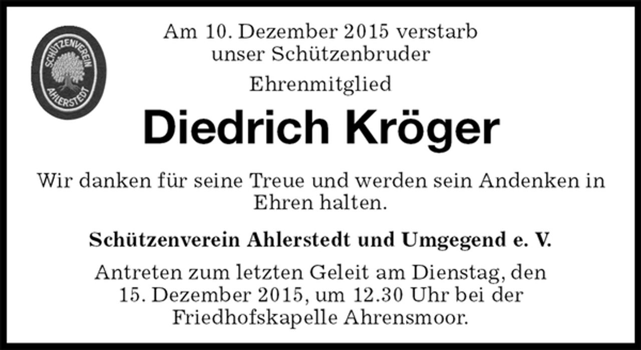<p>Schützenverein Ahlerstedt und Umgegend e. V.<br />Antreten zum letzten Geleit am Dienstag, den<br />15. Dezember 2015, um 12.30 Uhr bei der<br />Friedhofskapelle Ahrensmoor.<br />Diedrich Kröger<br />Wir danken für seine Treue und werden sein Andenken in Ehren halten.<br />Am 10. Dezember 2015 verstarb<br />unser Schützenbruder<br />Ehrenmitglied</p>