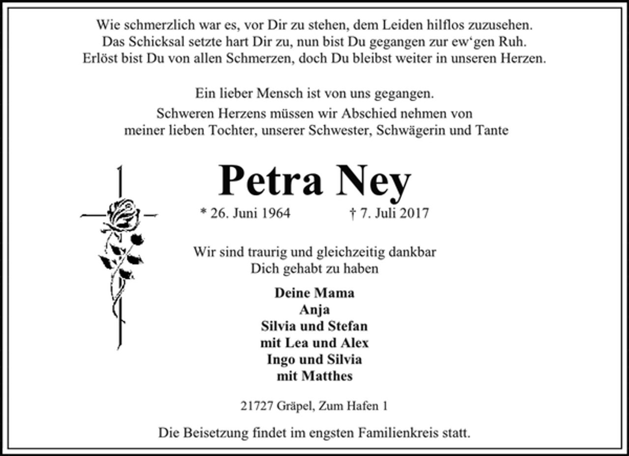 <p>Wie schmerzlich war es, vor Dir zu stehen, dem Leiden hilflos zuzusehen.<br />Das Schicksal setzte hart Dir zu, nun bist Du gegangen zur ew‘gen Ruh.<br />Erlöst bist Du von allen Schmerzen, doch Du bleibst weiter in unseren Herzen.<br />Ein lieber Mensch ist von uns gegangen.<br />Schweren Herzens müssen wir Abschied nehmen von<br />meiner lieben Tochter, unserer Schwester, Schwägerin und Tante<br />Petra Ney<br />* 26. Juni 1964 † 7. Juli 2017<br />Wir sind traurig und gleichzeitig dankbar<br />Dich gehabt zu haben<br />Deine Mama<br />Anja<br />Silvia und Stefan<br />mit Lea und Alex<br />Ingo und Silvia<br />mit Matthes<br />21727 Gräpel, Zum Hafen 1<br />Die Beisetzung findet im engsten Familienkreis statt.</p>