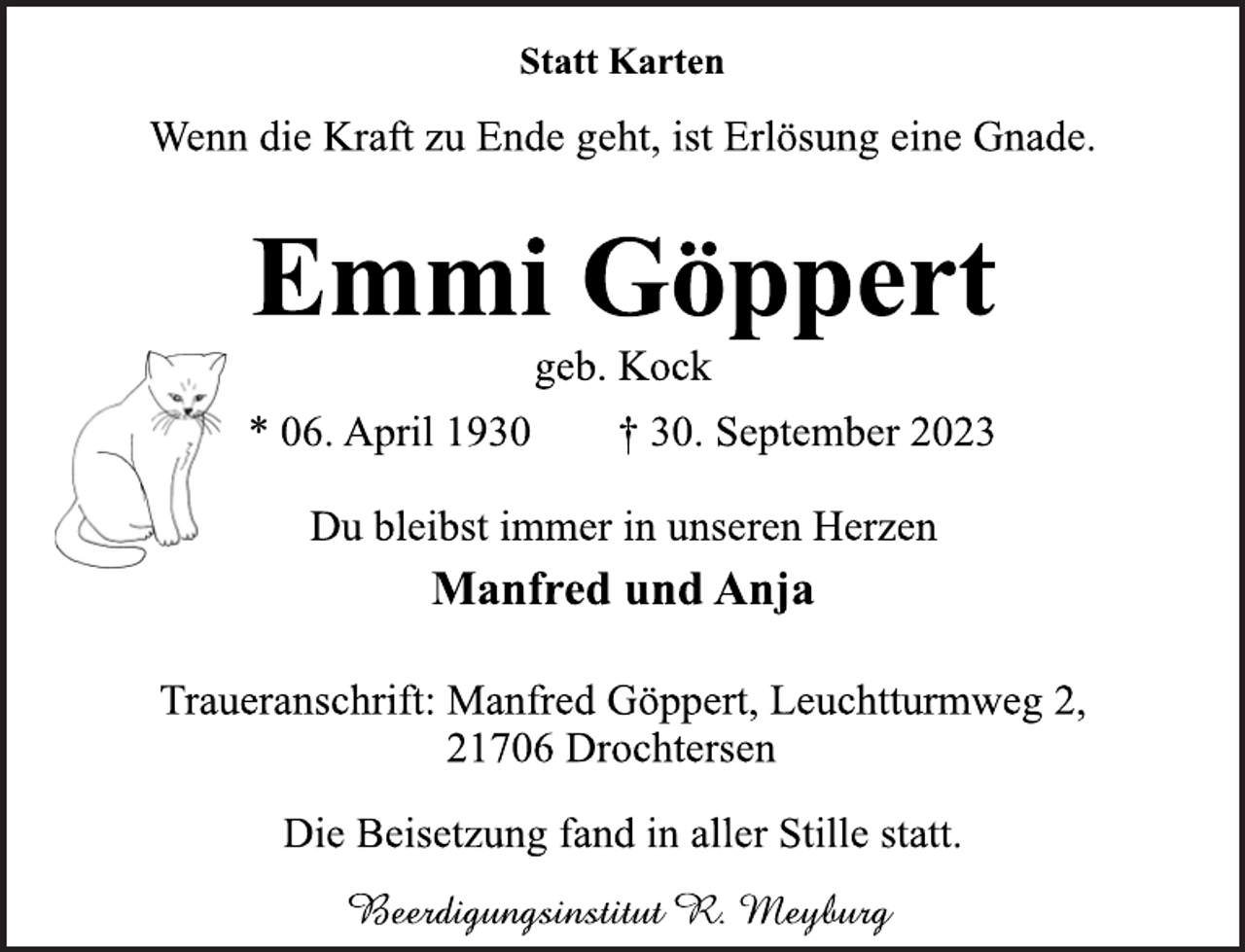 <p>Statt Karten<br />Wenn die Kraft zu Ende geht, ist Erlösung eine Gnade<br />Emmi Göppert<br />geb. Kock<br />* 06. April 1930 † 30. September 2023<br />Du bleibst immer in unseren Herzen<br />Manfred und Anja<br />Traueranschrift: Manfred Göppert, Leuchtturmweg 2,<br />21706 Drochtersen<br />Die Beisetzung fand in aller Stille statt.<br />Beerdigungsinstitut R. Meyburg</p>