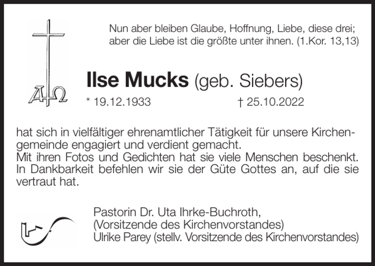 <p>Nun aber bleiben Glaube, Hoffnung, Liebe, diese drei;<br />aber die Liebe ist die größte unter ihnen. (1.Kor. 13,13)<br />Ilse Mucks (geb. Siebers)<br />* 19.12.1933 † 25.10.2022<br />hat sich in vielfältiger ehrenamtlicher Tätigkeit für unsere Kirchengemeinde engagiert und verdient gemacht.<br />Mit ihren Fotos und Gedichten hat sie viele Menschen beschenkt.<br />In Dankbarkeit befehlen wir sie der Güte Gottes an, auf die sie<br />vertraut hat.<br />Pastorin Dr. Uta Ihrke-Buchroth,<br />(Vorsitzende des Kirchenvorstandes)<br />Ulrike Parey (stellv. Vorsitzende des Kirchenvorstandes)</p>