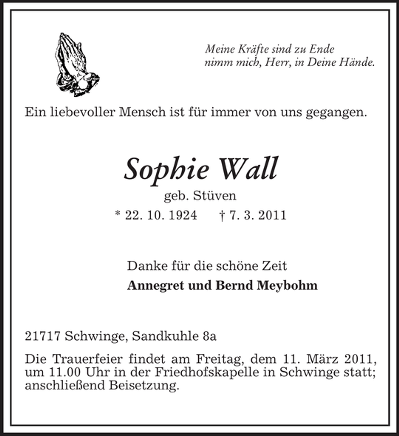 <p>Meine Kräfte sind zu Ende<br />nimm mich, Herr, in Deine Hände.<br />Ein liebevoller Mensch ist für immer von uns gegangen.<br />Sophie Wall<br />geb. Stüven<br />* 22. 10. 1924 † 7. 3. 2011<br />Danke für die schöne Zeit<br />Annegret und Bernd Meybohm<br />21717 Schwinge, Sandkuhle 8a<br />Die Trauerfeier findet am Freitag, dem 11. März 2011, um 11.00 Uhr in der Friedhofskapelle in Schwinge statt; anschließend Beisetzung.</p>