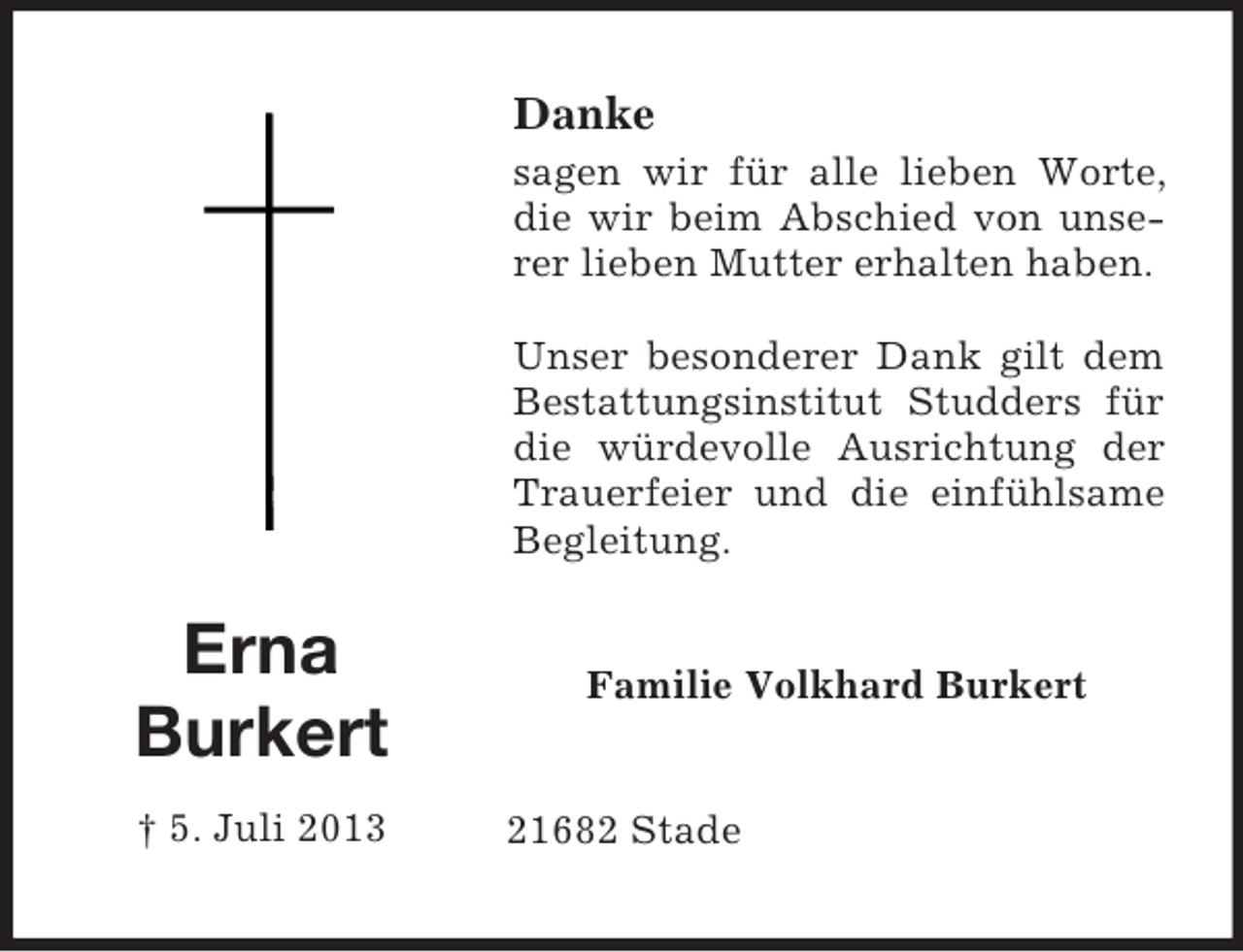 <p>Danke<br />sagen wir für alle lieben Worte,<br />die wir beim Abschied von unserer lieben Mutter erhalten haben.<br />Unser besonderer Dank gilt dem<br />Bestattungsinstitut Studders für<br />die würdevolle Ausrichtung der<br />Trauerfeier und die einfühlsame<br />Begleitung.</p><p>Erna<br />Burkert<br />† 5. Juli 2013</p><p>Familie Volkhard Burkert</p><p>21682 Stade</p>