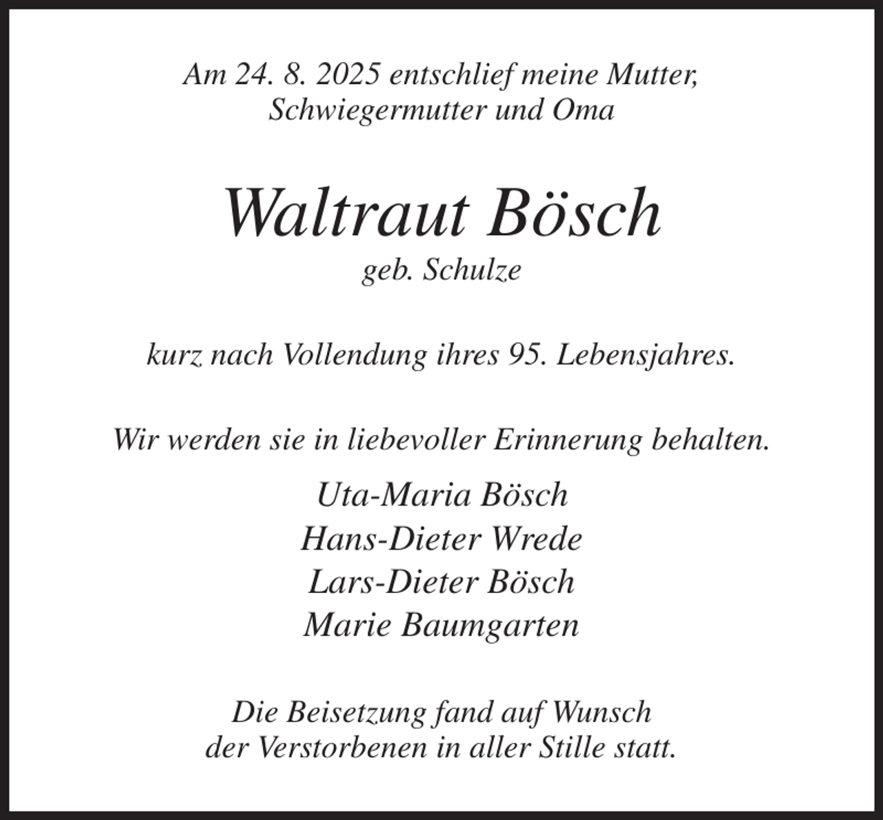 <p>Am 24. 8. 2025 entschlief meine Mutter,<br />Schwiegermutter und Oma<br />Waltraut Bösch<br />geb. Schulze<br />kurz nach Vollendung ihres 95. Lebensjahres.<br />Wir werden sie in liebevoller Erinnerung behalten.<br />Uta-Maria Bösch<br />Hans-Dieter Wrede<br />Lars-Dieter Bösch<br />Marie Baumgarten<br />Die Beisetzung fand auf Wunsch<br />der Verstorbenen in aller Stille statt.</p>