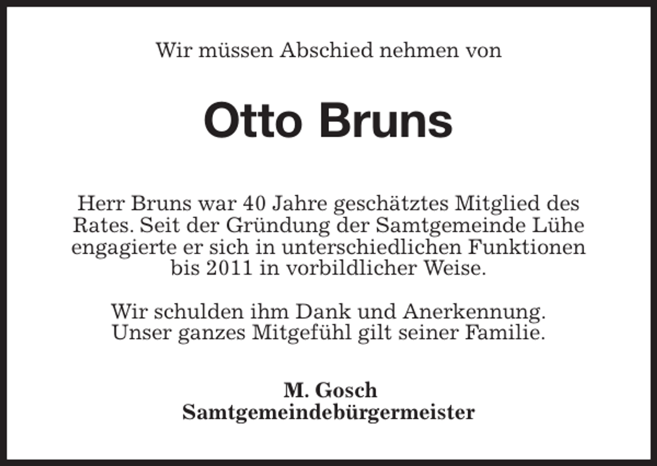 <p>Wir müssen Abschied nehmen von<br />Otto Bruns<br />Herr Bruns war 40 Jahre geschätztes Mitglied des<br />Rates. Seit der Gründung der Samtgemeinde Lühe<br />engagierte er sich in unterschiedlichen Funktionen<br />bis 2011 in vorbildlicher Weise.</p>
<p>Wir schulden ihm Dank und Anerkennung.<br />Unser ganzes Mitgefühl gilt seiner Familie.<br />M. Gosch<br />Samtgemeindebürgermeister</p>