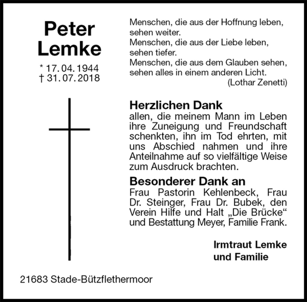 <p>Menschen, die aus der Hoffnung leben, sehen weiter.<br />Menschen, die aus der Liebe leben,<br />sehen tiefer.<br />Menschen, die aus dem Glauben sehen,<br />sehen alles in einem anderen Licht.<br />(Lothar Zenetti)<br />Herzlichen Dank<br />allen, die meinem Mann im Leben ihre Zuneigung und Freundschaft schenkten, ihn im Tod ehrten, mit uns Abschied nahmen und ihre<br />Anteilnahme auf so vielfältige Weise<br />zum Ausdruck brachten.<br />Besonderer Dank an<br />Frau Pastorin Kehlenbeck, Frau<br />Dr. Steinger, Frau Dr. Bubek, den Verein Hilfe und Halt „Die Brücke“ und Bestattung Meyer, Familie Frank.<br />Irmtraut Lemke<br />und Familie<br />21683 Stade-Bützflethermoor<br />Peter<br />Lemke<br />* 17. 04. 1944<br />† 31. 07. 2018</p>