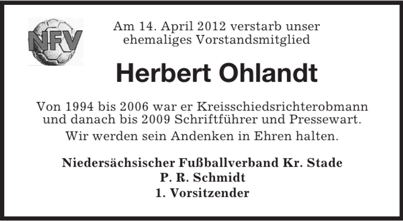 <p>Am 14. April 2012 verstarb unser<br />ehemaliges Vorstandsmitglied</p><p>Herbert Ohlandt<br />Von 1994 bis 2006 war er Kreisschiedsrichterobmann<br />und danach bis 2009 Schriftführer und Pressewart.<br />Wir werden sein Andenken in Ehren halten.<br />Niedersächsischer Fußballverband Kr. Stade<br />P. R. Schmidt<br />1. Vorsitzender</p>