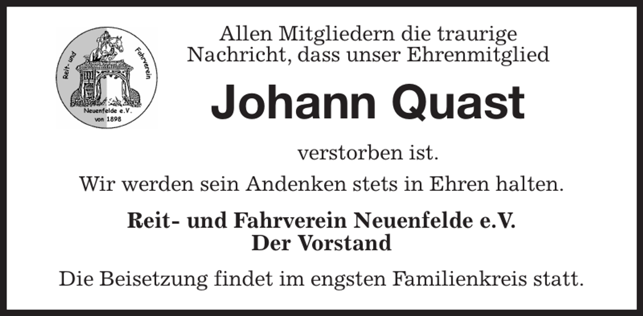 <p>Allen Mitgliedern die traurige<br />Nachricht, dass unser Ehrenmitglied<br />Johann Quast<br />verstorben ist.<br />Wir werden sein Andenken stets in Ehren halten.<br />Reit- und Fahrverein Neuenfelde e.V.<br />Der Vorstand<br />Die Beisetzung findet im engsten Familienkreis statt.</p>