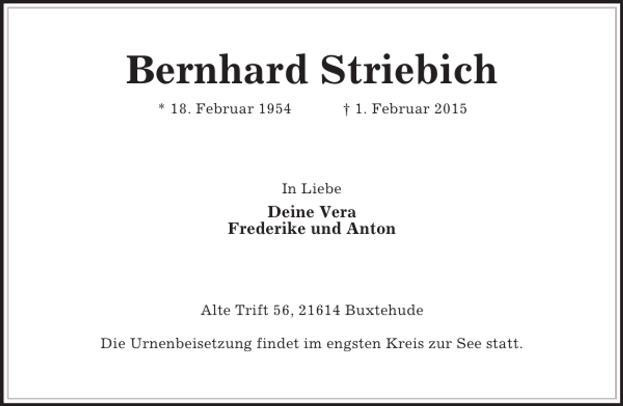 <p>Bernhard Striebich<br />* 18. Februar 1954 † 1. Februar 2015<br />In Liebe<br />Deine Vera<br />Frederike und Anton<br />Alte Trift 56, 21614 Buxtehude</p><p>Die Urnenbeisetzung findet im engsten Kreis zur See statt.</p>