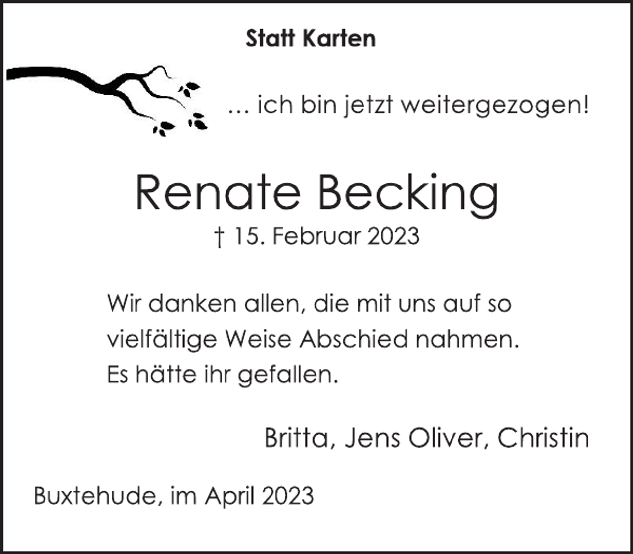 <p>Statt Karten<br />… ich bin jetzt weitergezogen!<br />Renate Becking<br />† 15. Februar 2023<br />Wir danken allen, die mit uns auf so<br />vielfältige Weise Abschied nahmen.<br />Es hätte ihr gefallen.<br />Britta, Jens Oliver, Christin<br />Buxtehude, im April 2023</p>