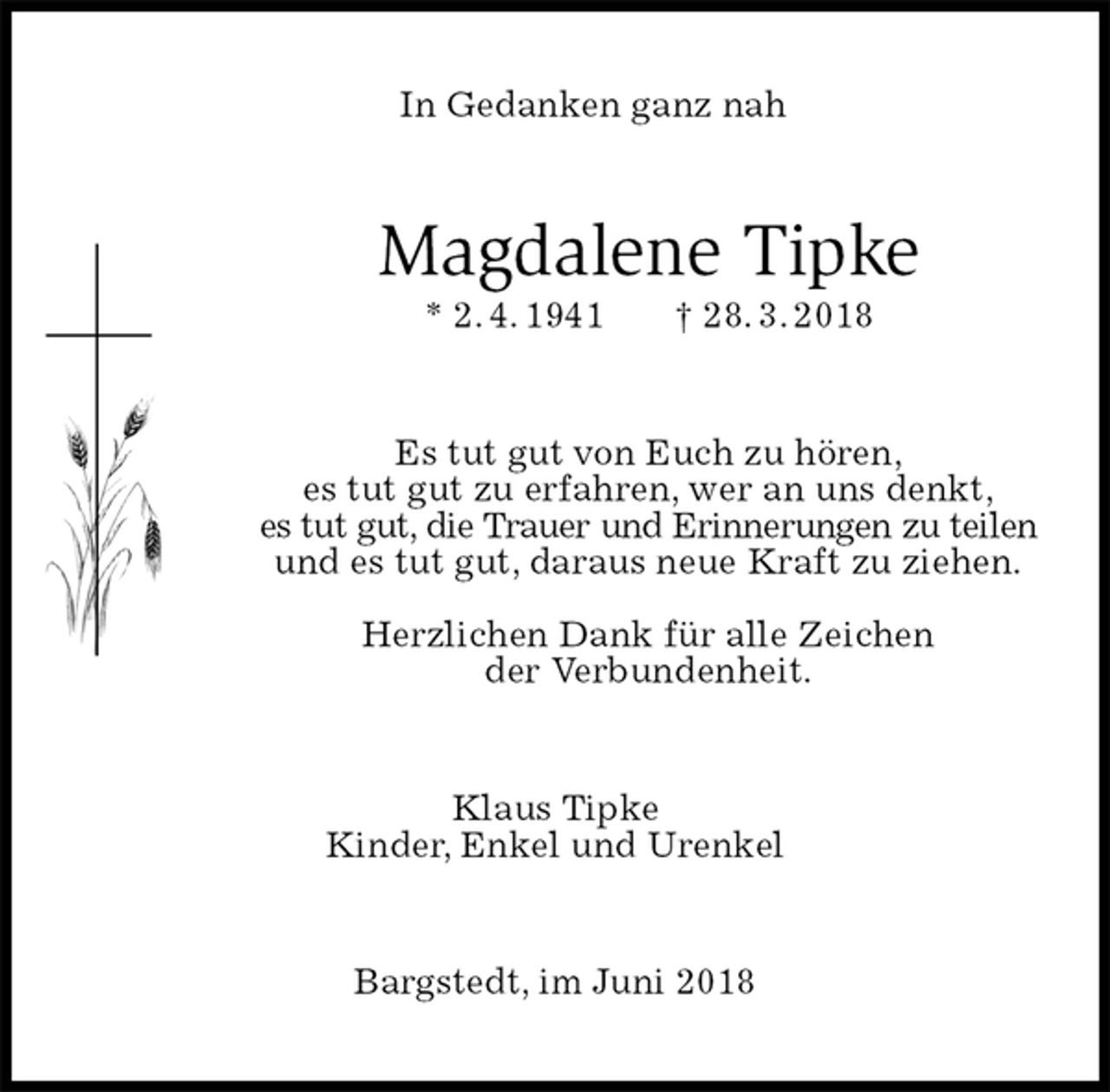 <p>In Gedanken ganz nah<br />Magdalene Tipke<br />* 2. 4. 1941 † 28. 3. 2018<br />Es tut gut von Euch zu hören,<br />es tut gut zu erfahren, wer an uns denkt,<br />es tut gut, die Trauer und Erinnerungen zu teilen<br />und es tut gut, daraus neue Kraft zu ziehen.</p><p>Herzlichen Dank für alle Zeichen<br />der Verbundenheit.<br />Klaus Tipke<br />Kinder, Enkel und Urenkel<br />Bargstedt, im Juni 2018</p>