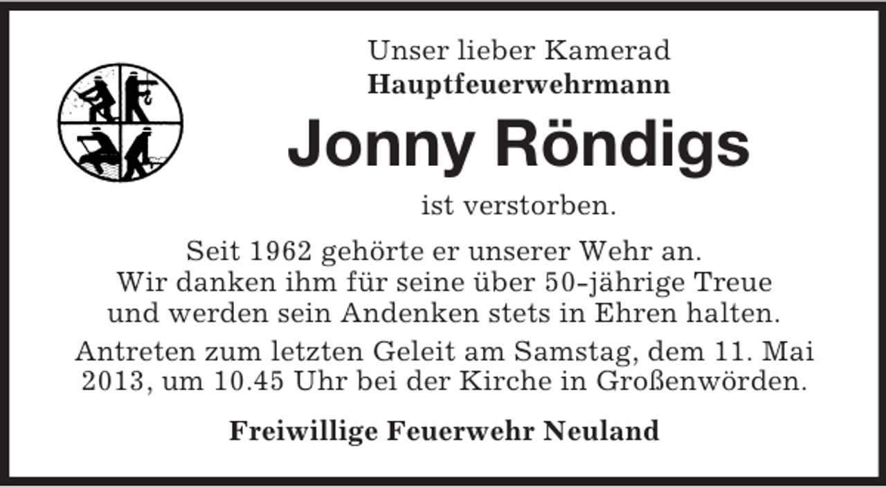 <p>Unser lieber Kamerad<br />Hauptfeuerwehrmann</p><p>Jonny Röndigs<br />ist verstorben.<br />Seit 1962 gehörte er unserer Wehr an.<br />Wir danken ihm für seine über 50-jährige Treue<br />und werden sein Andenken stets in Ehren halten.<br />Antreten zum letzten Geleit am Samstag, dem 11. Mai<br />2013, um 10.45 Uhr bei der Kirche in Großenwörden.<br />Freiwillige Feuerwehr Neuland</p>