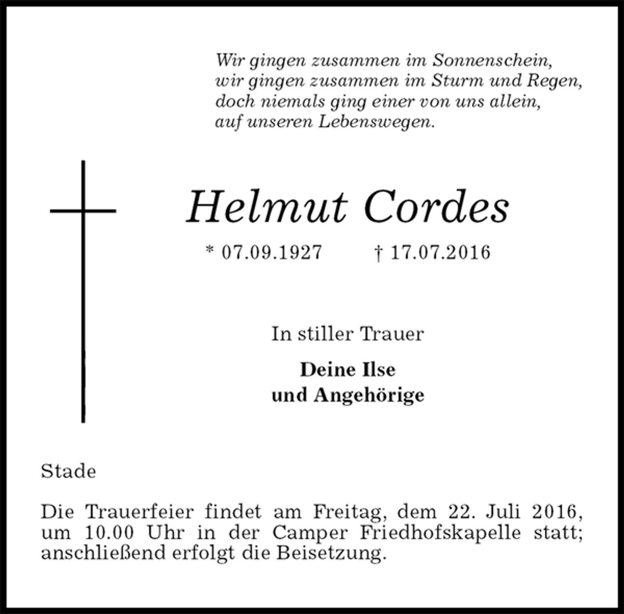 <p>Wir gingen zusammen im Sonnenschein,<br />wir gingen zusammen im Sturm und Regen,<br />doch niemals ging einer von uns allein,<br />auf unseren Lebenswegen.<br />Helmut Cordes<br />* 07.09.1927 † 17.07.2016<br />In stiller Trauer<br />Deine Ilse<br />und Angehörige<br />Stade</p>
<p>Die Trauerfeier findet am Freitag, dem 22. Juli 2016,<br />um 10.00 Uhr in der Camper Friedhofskapelle statt;<br />anschließend erfolgt die Beisetzung.</p>