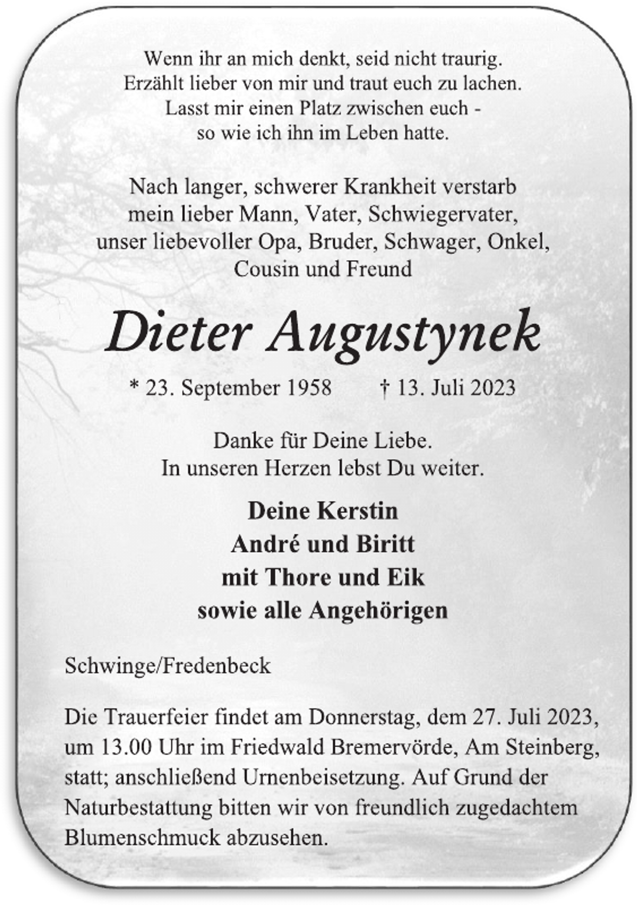 <p>Wenn ihr an mich denkt, seid nicht traurig.<br />Erzählt lieber von mir und traut euch zu lachen.<br />Lasst mir einen Platz zwischen euch -<br />so wie ich ihn im Leben hatte.<br />Nach langer, schwerer Krankheit verstarb<br />mein lieber Mann, Vater, Schwiegervater,<br />unser liebevoller Opa, Bruder, Schwager, Onkel,<br />Cousin und Freund<br />Dieter Augustynek<br />* 23. September 1958 † 13. Juli 2023<br />Danke für Deine Liebe.<br />In unseren Herzen lebst Du weiter.<br />Deine Kerstin<br />André und Biritt<br />mit Thore und Eik<br />sowie alle Angehörigen<br />Schwinge/Fredenbeck<br />Die Trauerfeier findet am Donnerstag, dem 27. Juli 2023,<br />um 13.00 Uhr im Friedwald Bremervörde, Am Steinberg,<br />statt; anschließend Urnenbeisetzung. Auf Grund der<br />Naturbestattung bitten wir von freundlich zugedachtem<br />Blumenschmuck abzusehen.</p>