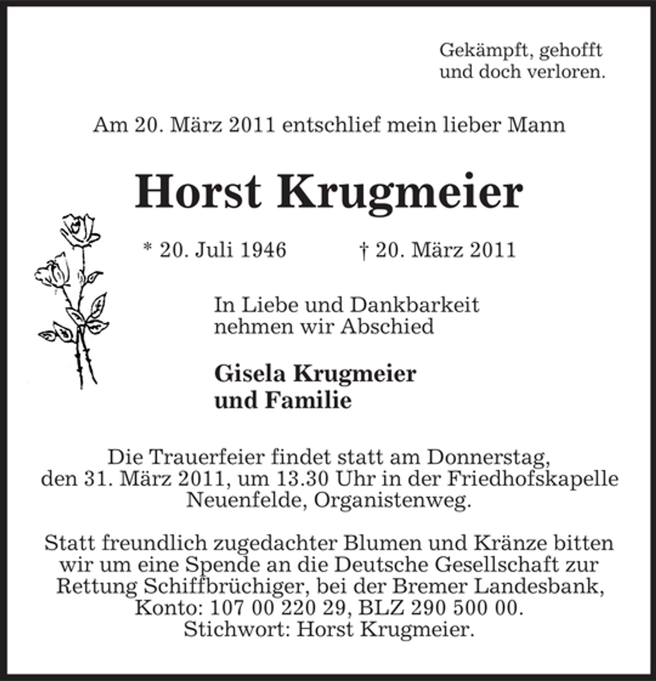 <p>Gekämpft, gehofft<br />und doch verloren.<br />Am 20. März 2011 entschlief mein lieber Mann<br />Horst Krugmeier<br />* 20. Juli 1946 † 20. März 2011<br />In Liebe und Dankbarkeit<br />nehmen wir Abschied</p><p>Gisela Krugmeier<br />und Familie<br />Die Trauerfeier findet statt am Donnerstag,<br />den 31. März 2011, um 13.30 Uhr in der Friedhofskapelle<br />Neuenfelde, Organistenweg.</p><p>Statt freundlich zugedachter Blumen und Kränze bitten wir um eine Spende an die Deutsche Gesellschaft zur Rettung Schiffbrüchiger, bei der Bremer Landesbank, Konto: 107 00 220 29, BLZ 290 500 00.<br />Stichwort: Horst Krugmeier.</p>