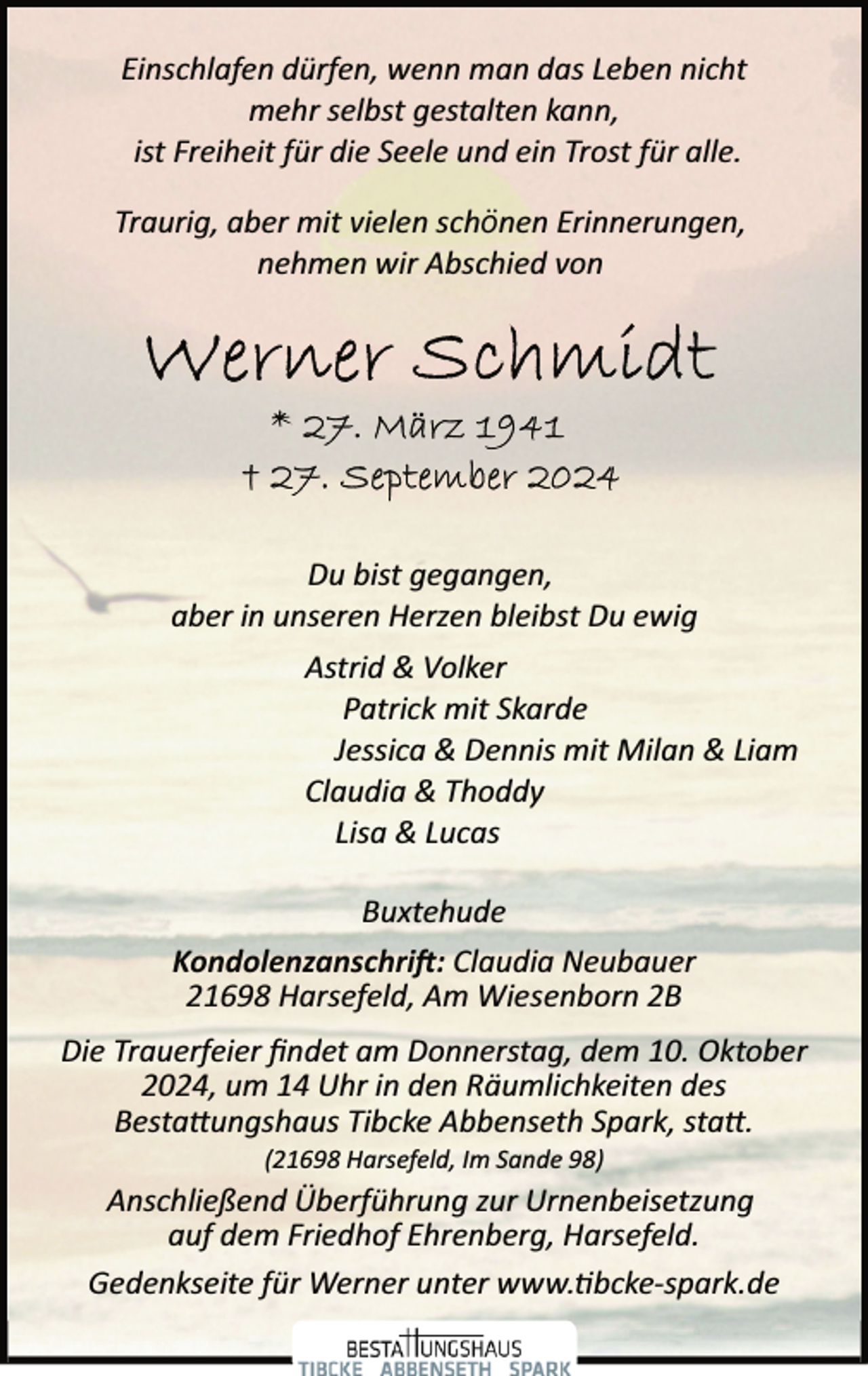 <p>Einschlafen dürfen, wenn man das Leben nicht<br />mehr selbst gestalten kann,<br />ist Freiheit für die Seele und ein Trost für alle.<br />Traurig, aber mit vielen schönen Erinnerungen,<br />nehmen wir Abschied von</p><p>Du bist gegangen,<br />aber in unseren Herzen bleibst Du ewig<br />Astrid &amp; Volker<br />Patrick mit Skarde<br />Jessica &amp; Dennis mit Milan &amp; Liam<br />Claudia &amp; Thoddy<br />Lisa &amp; Lucas<br />Buxtehude<br />Kondolenzanschri�: Claudia Neubauer<br />21698 Harsefeld, Am Wiesenborn 2B<br />Die Trauerfeier ﬁndet am Donnerstag, dem 10. Oktober<br />2024, um 14 Uhr in den Räumlichkeiten des<br />Besta�ungshaus Tibcke Abbenseth Spark, sta�.<br />(21698 Harsefeld, Im Sande 98)</p><p>Anschließend Überführung zur Urnenbeisetzung<br />auf dem Friedhof Ehrenberg, Harsefeld.<br />Gedenkseite für Werner unter www.�bcke­spark.de</p>