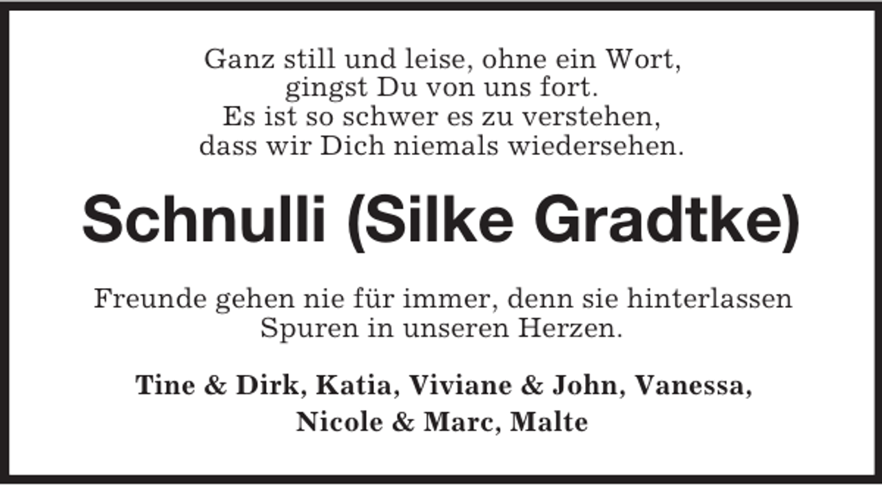 <p>Ganz still und leise, ohne ein Wort,<br />gingst Du von uns fort.<br />Es ist so schwer es zu verstehen,<br />dass wir Dich niemals wiedersehen.<br />Schnulli (Silke Gradtke)<br />Freunde gehen nie für immer, denn sie hinterlassen Spuren in unseren Herzen.<br />Tine</p>