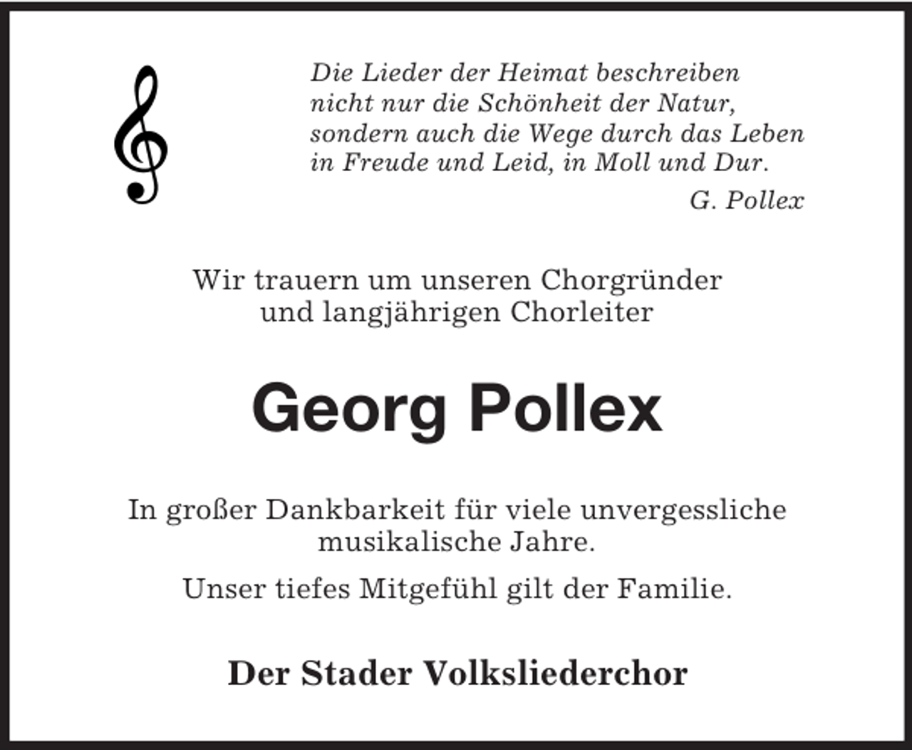 <p>Die Lieder der Heimat beschreiben<br />nicht nur die Schönheit der Natur,<br />sondern auch die Wege durch das Leben<br />in Freude und Leid, in Moll und Dur.<br />G. Pollex<br />Wir trauern um unseren Chorgründer<br />und langjährigen Chorleiter<br />Georg Pollex<br />In großer Dankbarkeit für viele unvergessliche<br />musikalische Jahre.<br />Unser tiefes Mitgefühl gilt der Familie.<br />Der Stader Volksliederchor</p>