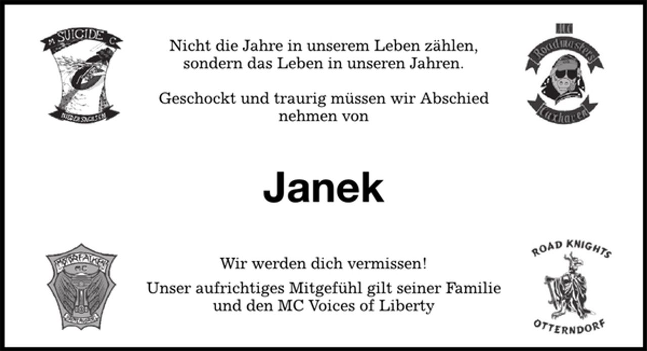 <p>Nicht die Jahre in unserem Leben zählen,<br />sondern das Leben in unseren Jahren.<br />Geschockt und traurig müssen wir Abschied<br />nehmen von<br />Janek<br />Wir werden dich vermissen!<br />Unser aufrichtiges Mitgefühl gilt seiner Familie<br />und den MC Voices of Liberty</p>