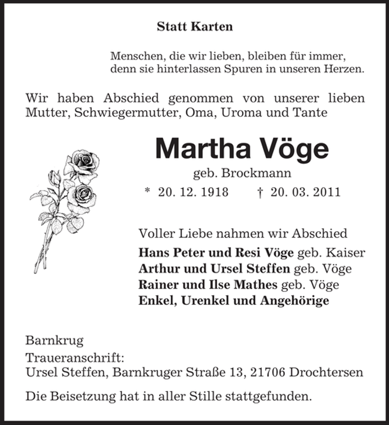 <p>Statt Karten<br />Menschen, die wir lieben, bleiben für immer, denn sie hinterlassen Spuren in unseren Herzen.</p><p>Wir haben Abschied genommen von unserer lieben Mutter, Schwiegermutter, Oma, Uroma und Tante</p><p>Martha Vöge<br />geb. Brockmann * 20. 12. 1918 † 20. 03. 2011 Voller Liebe nahmen wir Abschied Hans Peter und Resi Vöge geb. Kaiser Arthur und Ursel Steffen geb. Vöge Rainer und Ilse Mathes geb. Vöge Enkel, Urenkel und Angehörige Barnkrug Traueranschrift: Ursel Steffen, Barnkruger Straße 13, 21706 Drochtersen Die Beisetzung hat in aller Stille stattgefunden.</p>
