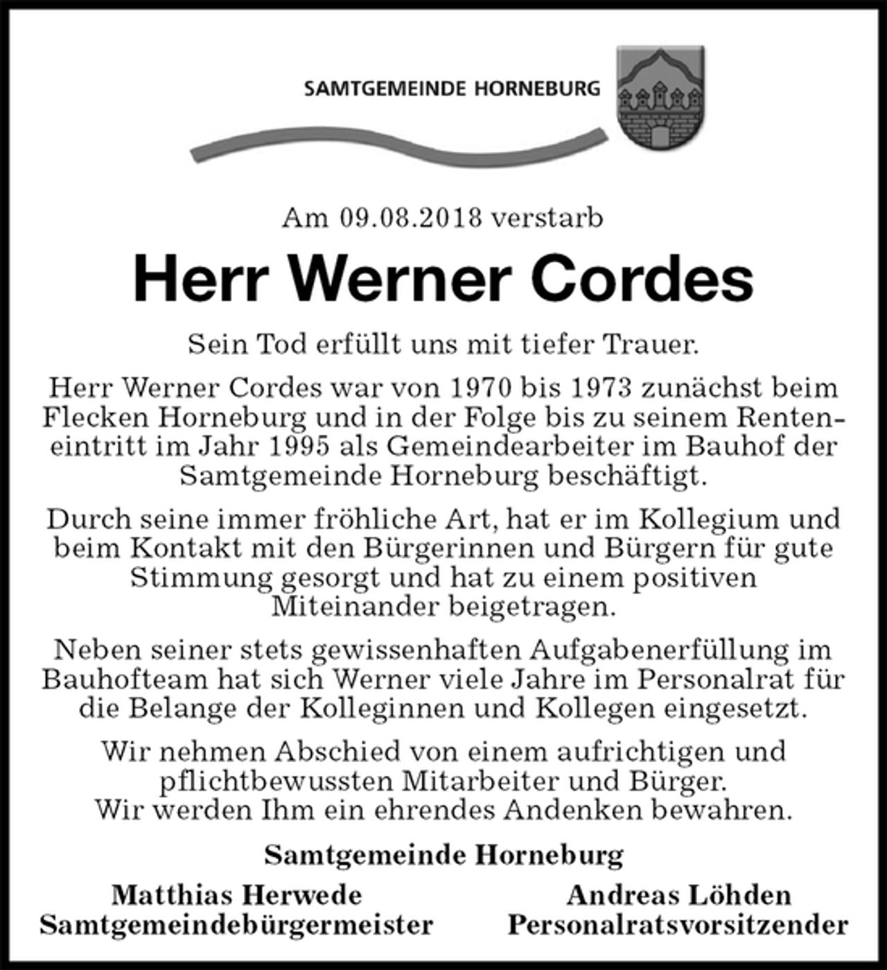 <p>Am 09.08.2018 verstarb<br />Herr Werner Cordes<br />Sein Tod erfüllt uns mit tiefer Trauer.<br />Herr Werner Cordes war von 1970 bis 1973 zunächst beim Flecken Horneburg und in der Folge bis zu seinem Renteneintritt im Jahr 1995 als Gemeindearbeiter im Bauhof der Samtgemeinde Horneburg beschäftigt.<br />Durch seine immer fröhliche Art, hat er im Kollegium und beim Kontakt mit den Bürgerinnen und Bürgern für gute Stimmung gesorgt und hat zu einem positiven<br />Miteinander beigetragen.<br />Neben seiner stets gewissenhaften Aufgabenerfüllung im Bauhofteam hat sich Werner viele Jahre im Personalrat für die Belange der Kolleginnen und Kollegen eingesetzt.<br />Wir nehmen Abschied von einem aufrichtigen und<br />pflichtbewussten Mitarbeiter und Bürger.<br />Wir werden Ihm ein ehrendes Andenken bewahren.<br />Samtgemeinde Horneburg<br />Matthias Herwede Andreas Löhden<br />Samtgemeindebürgermeister Personalratsvorsitzender</p>