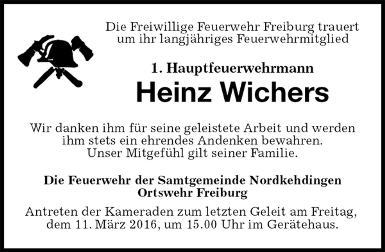 <p>Die Freiwillige Feuerwehr Freiburg trauert um ihr langjähriges Feuerwehrmitglied<br />1. Hauptfeuerwehrmann<br />Heinz Wichers<br />Wir danken ihm für seine geleistete Arbeit und werden ihm stets ein ehrendes Andenken bewahren.<br />Unser Mitgefühl gilt seiner Familie.<br />Die Feuerwehr der Samtgemeinde Nordkehdingen<br />Ortswehr Freiburg<br />Antreten der Kameraden zum letzten Geleit am Freitag, dem 11. März 2016, um 15.00 Uhr im Gerätehaus.</p>