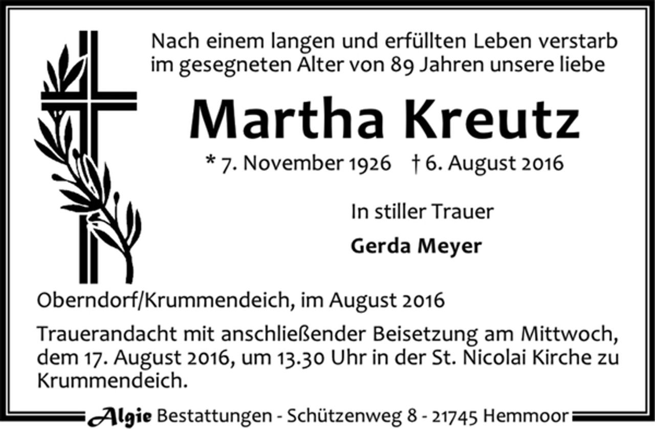 <p>Nach einem langen und erfüllten Leben verstarb<br />im gesegneten Alter von 89 Jahren unsere liebe<br />Martha Kreutz<br />* 7. November 1926 † 6. August 2016<br />In stiller Trauer<br />Gerda Meyer<br />Oberndorf/Krummendeich, im August 2016<br />Trauerandacht mit anschließender Beisetzung am Mittwoch,<br />dem 17. August 2016, um 13.30 Uhr in der St. Nicolai Kirche zu<br />Krummendeich.<br />Algie Bestattungen - Schützenweg 8 - 21745 Hemmoor</p>