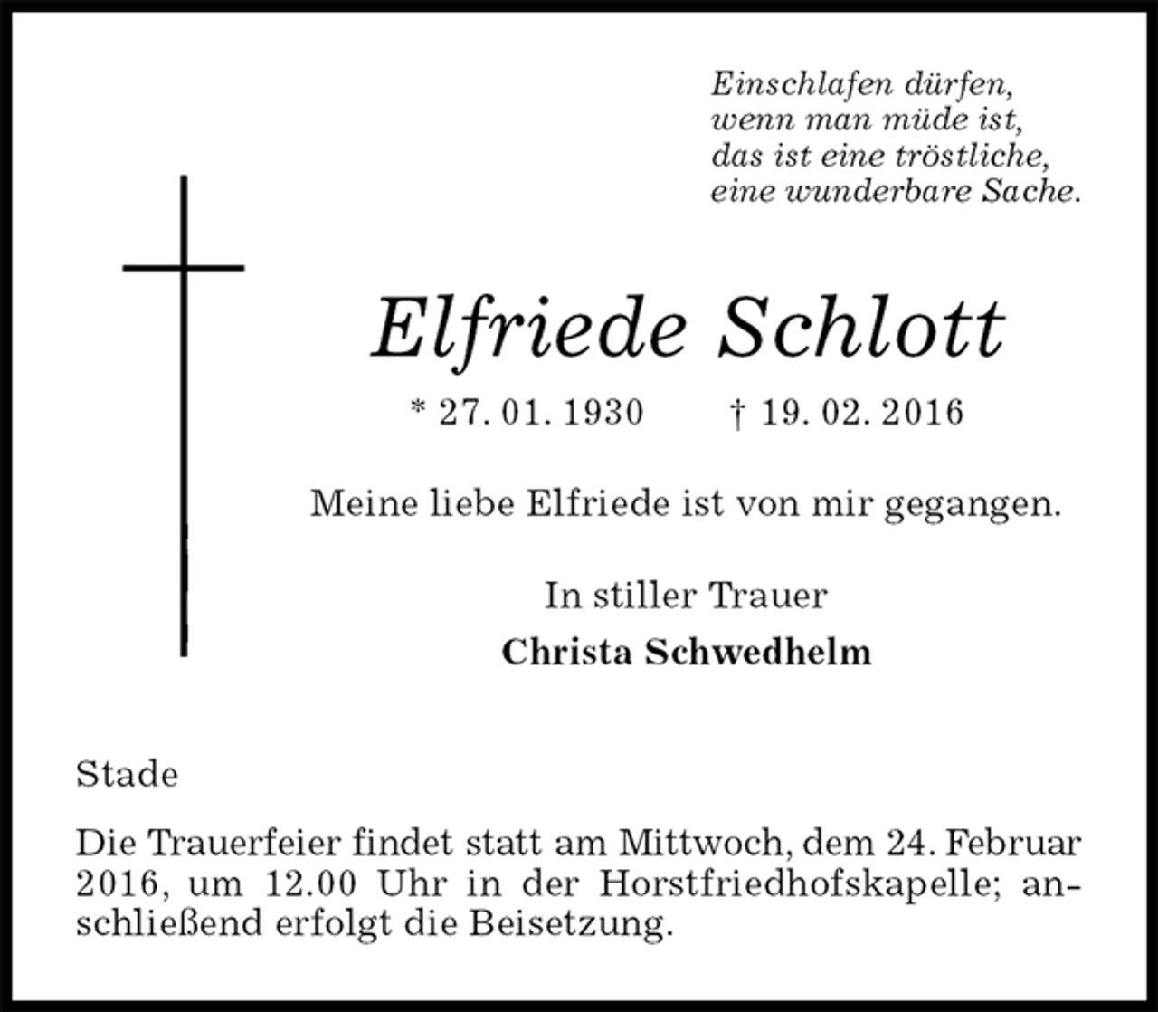 <p>Einschlafen dürfen,<br />wenn man müde ist,<br />das ist eine tröstliche,<br />eine wunderbare Sache.<br />Elfriede Schlott<br />* 27. 01. 1930 † 19. 02. 2016<br />Meine liebe Elfriede ist von mir gegangen.<br />In stiller Trauer<br />Christa Schwedhelm<br />Stade<br />Die Trauerfeier findet statt am Mittwoch, dem 24. Februar<br />2016, um 12.00 Uhr in der Horstfriedhofskapelle; anschließend erfolgt die Beisetzung.</p>