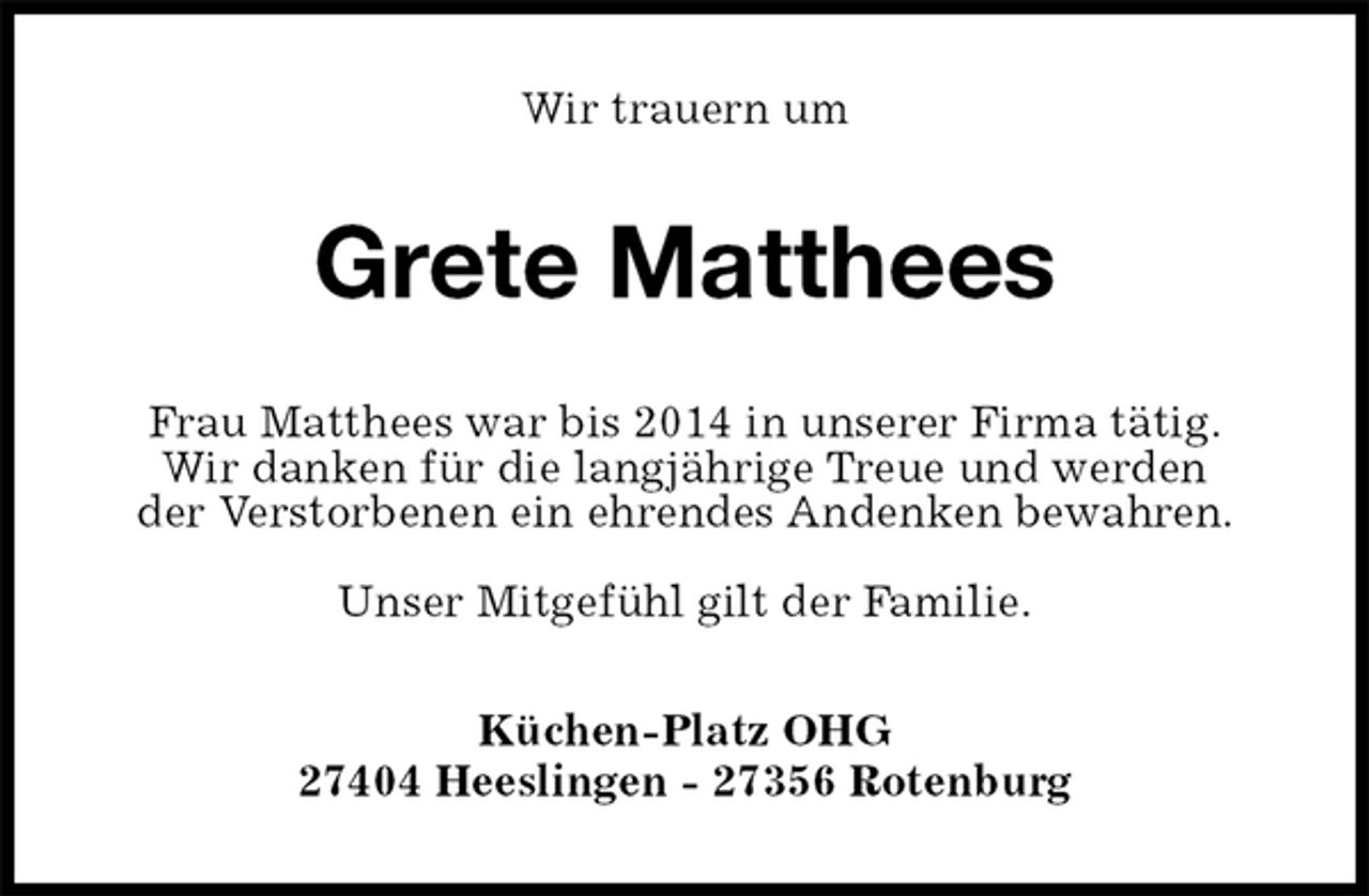 <p>Wir trauern um<br />Grete Matthees<br />Frau Matthees war bis 2014 in unserer Firma tätig.<br />Wir danken für die langjährige Treue und werden<br />der Verstorbenen ein ehrendes Andenken bewahren.</p>
<p>Unser Mitgefühl gilt der Familie.<br />Küchen-Platz OHG<br />27404 Heeslingen - 27356 Rotenburg</p>