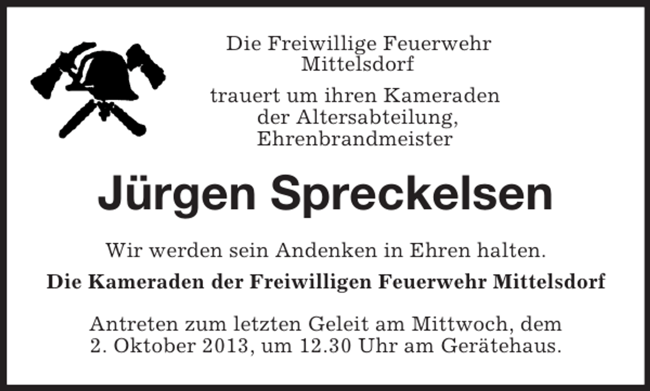 <p>Die Freiwillige Feuerwehr<br />Mittelsdorf<br />trauert um ihren Kameraden<br />der Altersabteilung,<br />Ehrenbrandmeister<br />Jürgen Spreckelsen<br />Wir werden sein Andenken in Ehren halten.<br />Die Kameraden der Freiwilligen Feuerwehr Mittelsdorf<br />Antreten zum letzten Geleit am Mittwoch, dem<br />2. Oktober 2013, um 12.30 Uhr am Gerätehaus.</p>