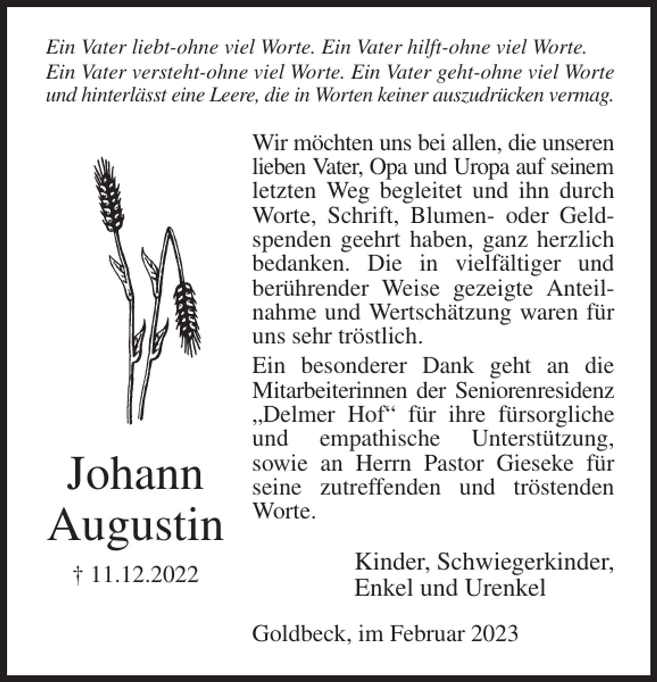 <p>Ein Vater liebt-ohne viel Worte. Ein Vater hilft-ohne viel Worte. Ein Vater versteht-ohne viel Worte. Ein Vater geht-ohne viel Worte und hinterlässt eine Leere, die in Worten keiner auszudrücken vermag.<br />Wir möchten uns bei allen, die unseren lieben Vater, Opa und Uropa auf seinem letzten Weg begleitet und ihn durch Worte, Schrift, Blumen- oder Geldspenden geehrt haben, ganz herzlich bedanken. Die in vielfältiger und<br />berührender Weise gezeigte Anteilnahme und Wertschätzung waren für uns sehr tröstlich.<br />Ein besonderer Dank geht an die Mitarbeiterinnen der Seniorenresidenz „Delmer Hof“ für ihre fürsorgliche und empathische Unterstützung,<br />sowie an Herrn Pastor Gieseke für seine zutreffenden und tröstenden Worte.<br />Kinder, Schwiegerkinder,<br />Enkel und Urenkel<br />Goldbeck, im Februar 2023<br />Johann<br />Augustin<br />† 11.12.2022</p>