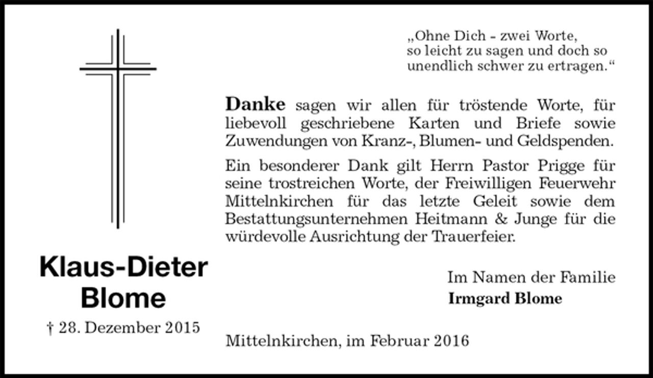 <p>„Ohne Dich - zwei Worte,<br />so leicht zu sagen und doch so<br />unendlich schwer zu ertragen.“<br />Danke sagen wir allen für tröstende Worte, für<br />liebevoll geschriebene Karten und Briefe sowie<br />Zuwendungen von Kranz-, Blumen- und Geldspenden.<br />Ein besonderer Dank gilt Herrn Pastor Prigge für<br />seine trostreichen Worte, der Freiwilligen Feuerwehr Mittelnkirchen für das letzte Geleit sowie dem<br />Bestattungsunternehmen Heitmann &amp; Junge für die würdevolle Ausrichtung der Trauerfeier.<br />Im Namen der Familie<br />Irmgard Blome</p>
<p>Mittelnkirchen, im Februar 2016<br />Klaus-Dieter<br />Blome<br />† 28. Dezember 2015</p>