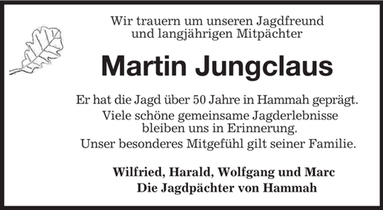 <p>Wir trauern um unseren Jagdfreund<br />und langjährigen Mitpächter<br />Martin Jungclaus<br />Er hat die Jagd über 50 Jahre in Hammah geprägt.<br />Viele schöne gemeinsame Jagderlebnisse<br />bleiben uns in Erinnerung.<br />Unser besonderes Mitgefühl gilt seiner Familie.<br />Wilfried, Harald, Wolfgang und Marc<br />Die Jagdpächter von Hammah</p>