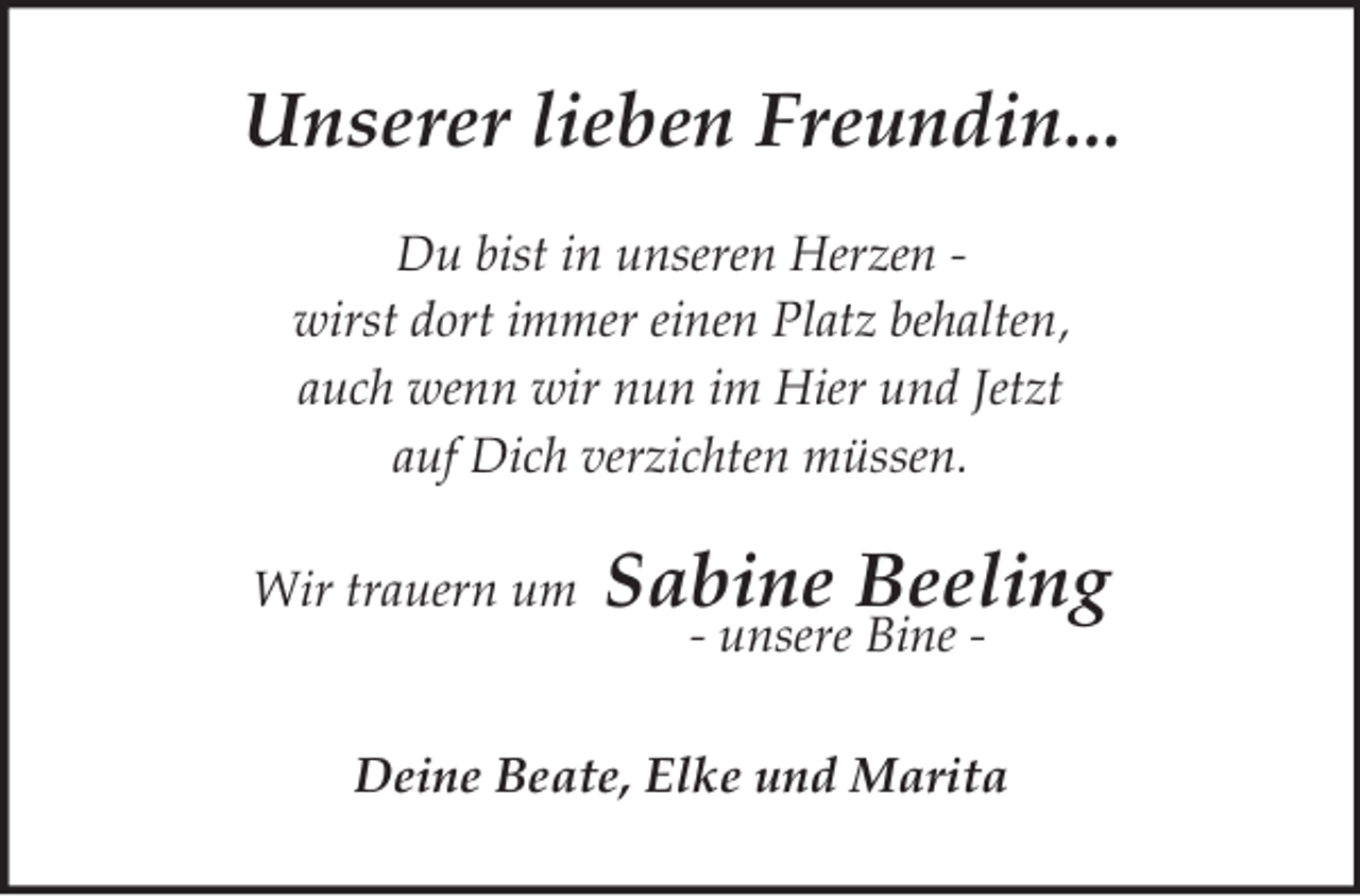 <p>Unserer lieben Freundin...<br />Du bist in unseren Herzen -<br />wirst dort immer einen Platz behalten,<br />auch wenn wir nun im Hier und Jetzt<br />auf Dich verzichten müssen.</p><p>Wir trauern um Sabine Beeling<br />- unsere Bine -<br />Deine Beate, Elke und Marita</p>