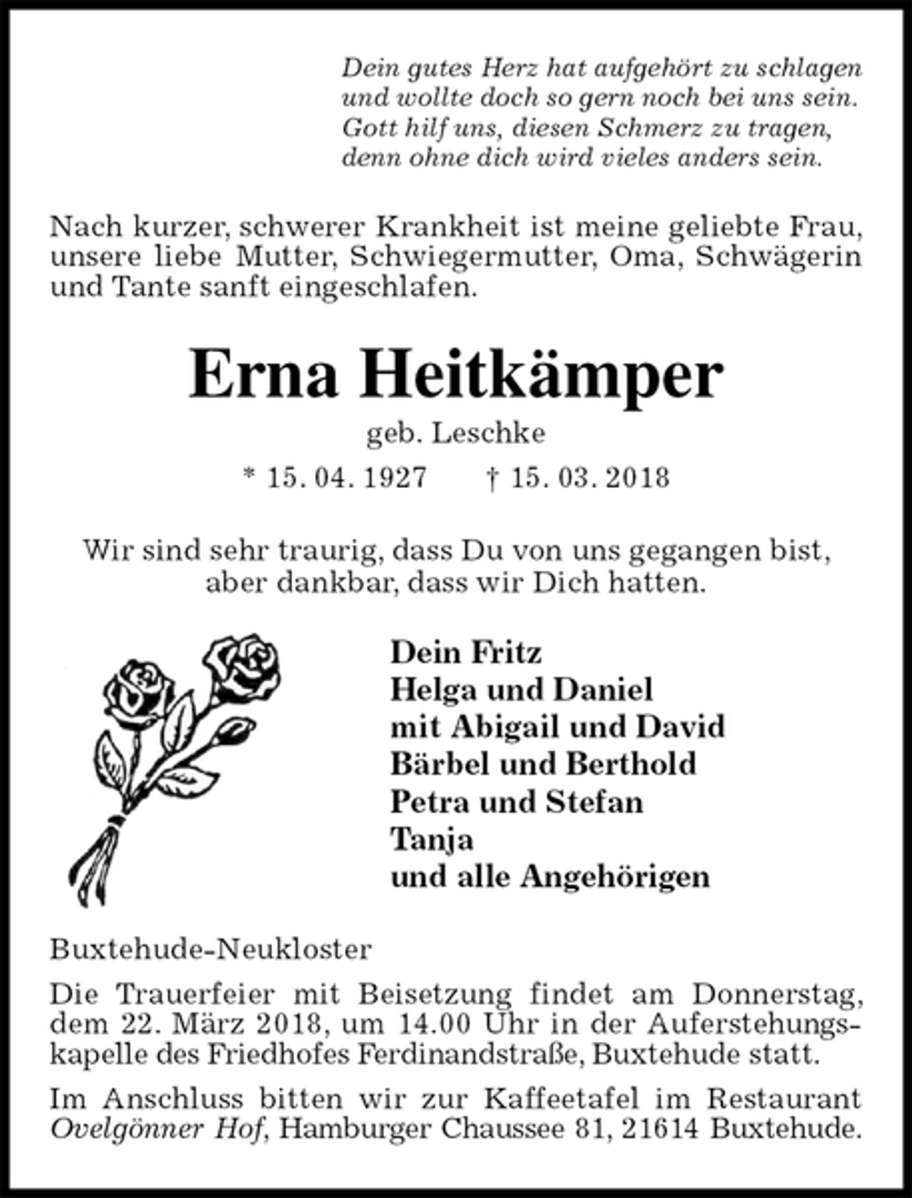 <p>Dein gutes Herz hat aufgehört zu schlagen<br />und wollte doch so gern noch bei uns sein.<br />Gott hilf uns, diesen Schmerz zu tragen,<br />denn ohne dich wird vieles anders sein.<br />Nach kurzer, schwerer Krankheit ist meine geliebte Frau, unsere liebe Mutter, Schwiegermutter, Oma, Schwägerin und Tante sanft eingeschlafen.<br />Erna Heitkämper<br />geb. Leschke<br />* 15. 04. 1927 † 15. 03. 2018<br />Wir sind sehr traurig, dass Du von uns gegangen bist,<br />aber dankbar, dass wir Dich hatten.<br />Dein Fritz<br />Helga und Daniel<br />mit Abigail und David<br />Bärbel und Berthold<br />Petra und Stefan<br />Tanja<br />und alle Angehörigen<br />Buxtehude-Neukloster<br />Die Trauerfeier mit Beisetzung findet am Donnerstag, dem 22. März 2018, um 14.00 Uhr in der Auferstehungskapelle des Friedhofes Ferdinandstraße, Buxtehude statt.<br />Im Anschluss bitten wir zur Kaffeetafel im Restaurant Ovelgönner Hof, Hamburger Chaussee 81, 21614 Buxtehude.</p>