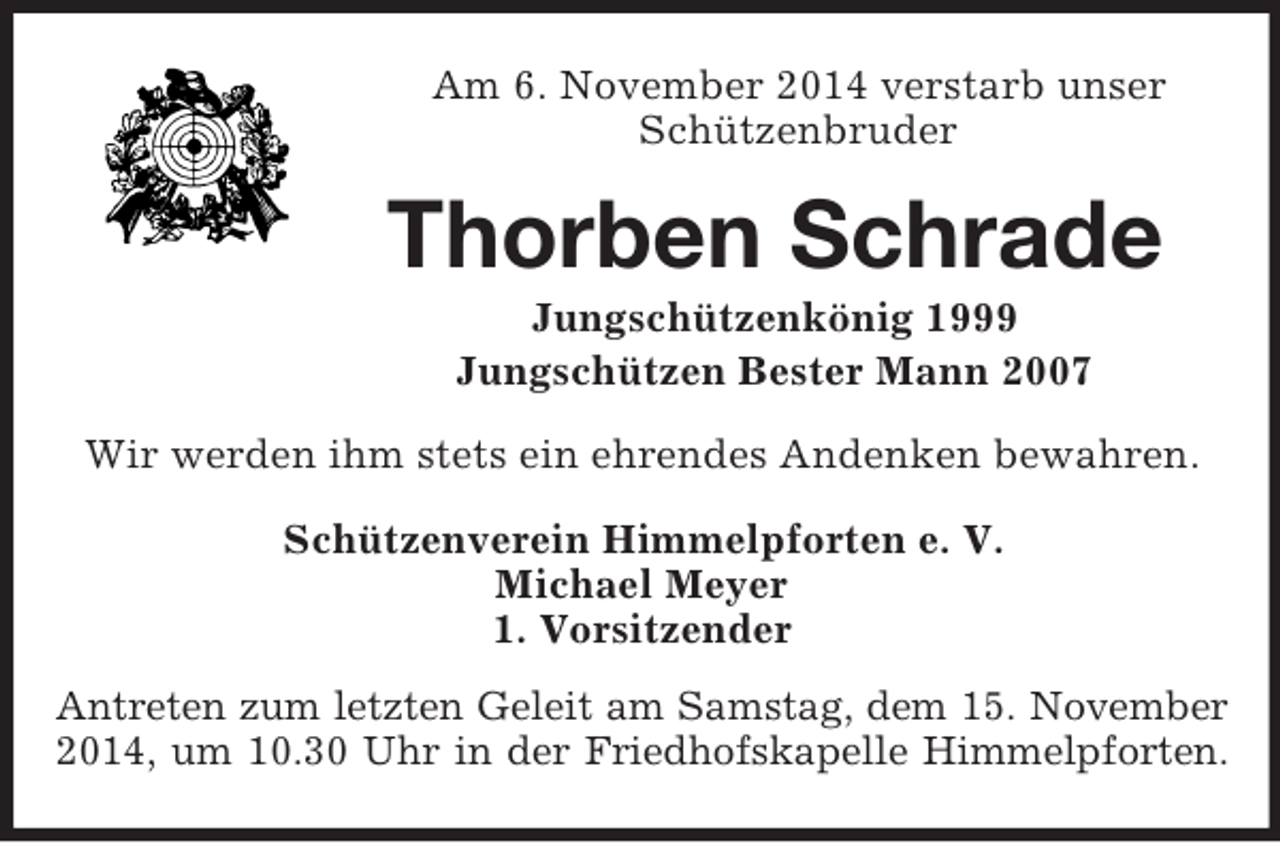 <p>Am 6. November 2014 verstarb unser<br />Schützenbruder<br />Thorben Schrade<br />Jungschützenkönig 1999<br />Jungschützen Bester Mann 2007<br />Wir werden ihm stets ein ehrendes Andenken bewahren.<br />Schützenverein Himmelpforten e. V.<br />Michael Meyer<br />1. Vorsitzender<br />Antreten zum letzten Geleit am Samstag, dem 15. November<br />2014, um 10.30 Uhr in der Friedhofskapelle Himmelpforten.</p>