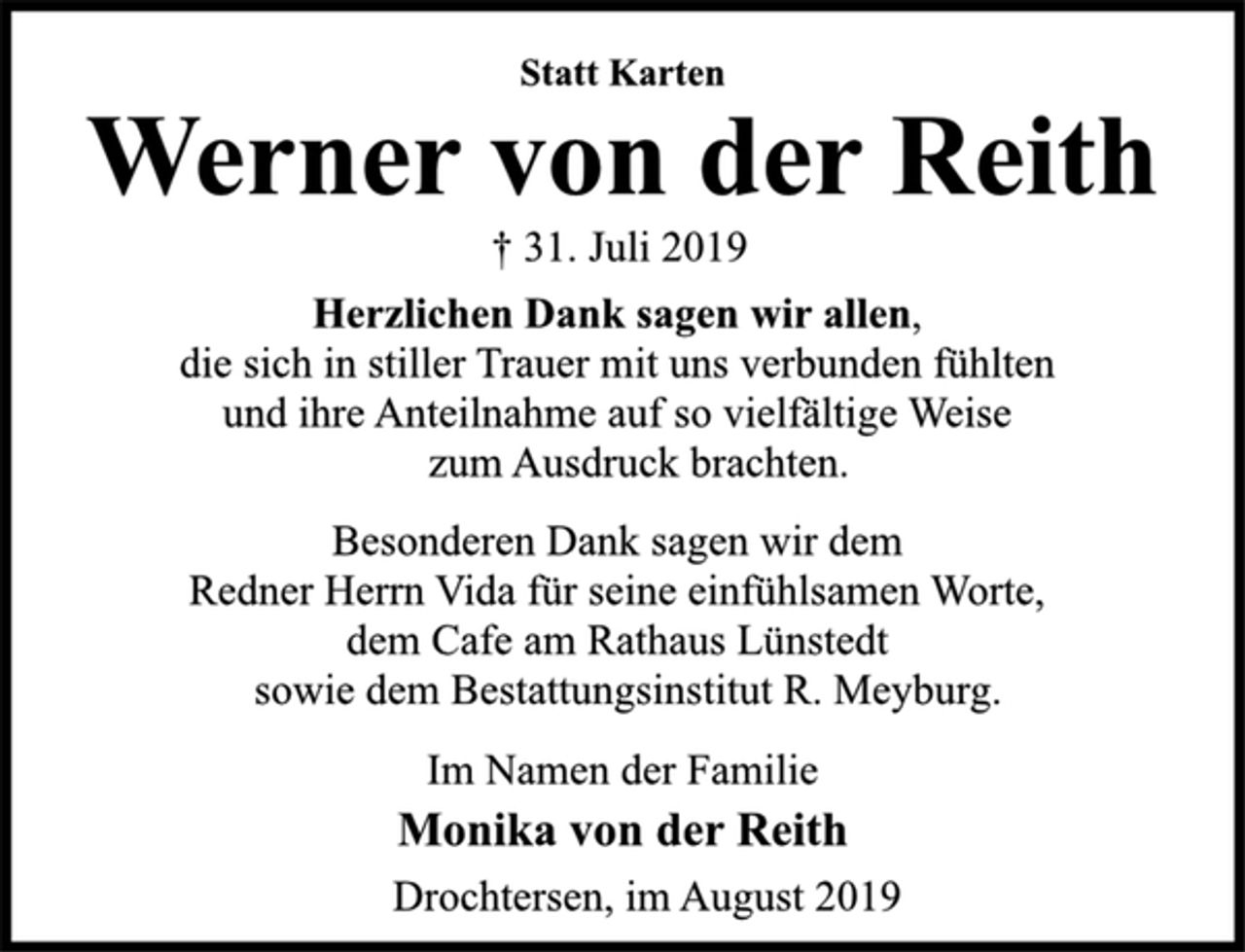 <p>Statt Karten<br />Werner von der Reith<br />† 31. Juli 2019<br />Herzlichen Dank sagen wir allen,<br />die sich in stiller Trauer mit uns verbunden fühlten<br />und ihre Anteilnahme auf so vielfältige Weise<br />zum Ausdruck brachten.<br />Besonderen Dank sagen wir dem<br />Redner Herrn Vida für seine einfühlsamen Worte,<br />dem Cafe am Rathaus Lünstedt<br />sowie dem Bestattungsinstitut R. Meyburg.<br />Im Namen der Familie<br />Monika von der Reith<br />Drochtersen, im August 2019</p>