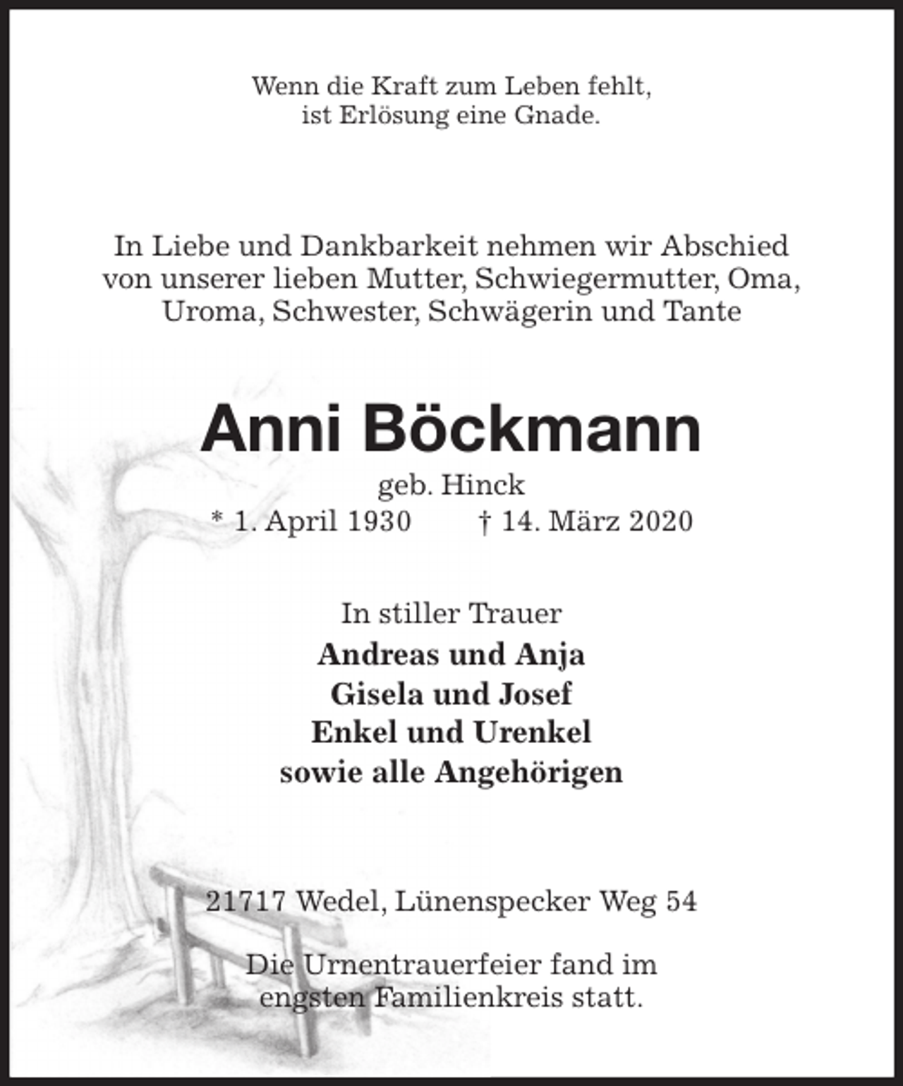 <p>Wenn die Kraft zum Leben fehlt,<br />ist Erlösung eine Gnade.<br />In Liebe und Dankbarkeit nehmen wir Abschied<br />von unserer lieben Mutter, Schwiegermutter, Oma,<br />Uroma, Schwester, Schwägerin und Tante<br />Anni Böckmann<br />geb. Hinck<br />* 1. April 1930 † 14. März 2020<br />In stiller Trauer<br />Andreas und Anja<br />Gisela und Josef<br />Enkel und Urenkel<br />sowie alle Angehörigen<br />21717 Wedel, Lünenspecker Weg 54</p>
<p>Die Urnentrauerfeier fand im<br />engsten Familienkreis statt.</p>