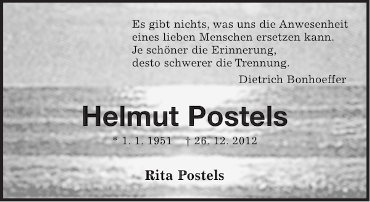 <p>Es gibt nichts, was uns die Anwesenheit<br />eines lieben Menschen ersetzen kann.<br />Je schöner die Erinnerung,<br />desto schwerer die Trennung.<br />Dietrich Bonhoeffer</p><p>Helmut Postels<br />* 1. 1. 1951</p><p>† 26. 12. 2012</p><p>Rita Postels</p>