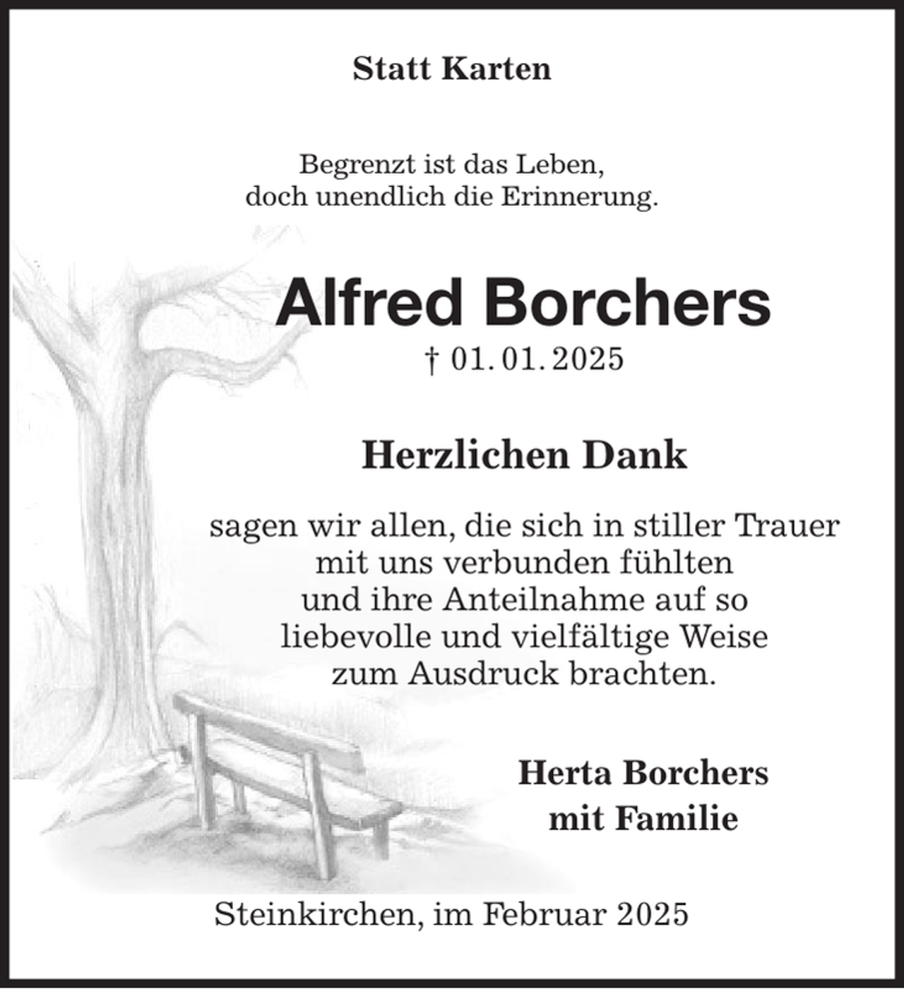 <p>Statt Karten<br />Begrenzt ist das Leben,<br />doch unendlich die Erinnerung.<br />Alfred Borchers<br />† 01. 01. 2025<br />Herzlichen Dank</p><p>sagen wir allen, die sich in stiller Trauer<br />mit uns verbunden fühlten<br />und ihre Anteilnahme auf so<br />liebevolle und vielfältige Weise<br />zum Ausdruck brachten.<br />Herta Borchers<br />mit Familie<br />Steinkirchen, im Februar 2025</p>