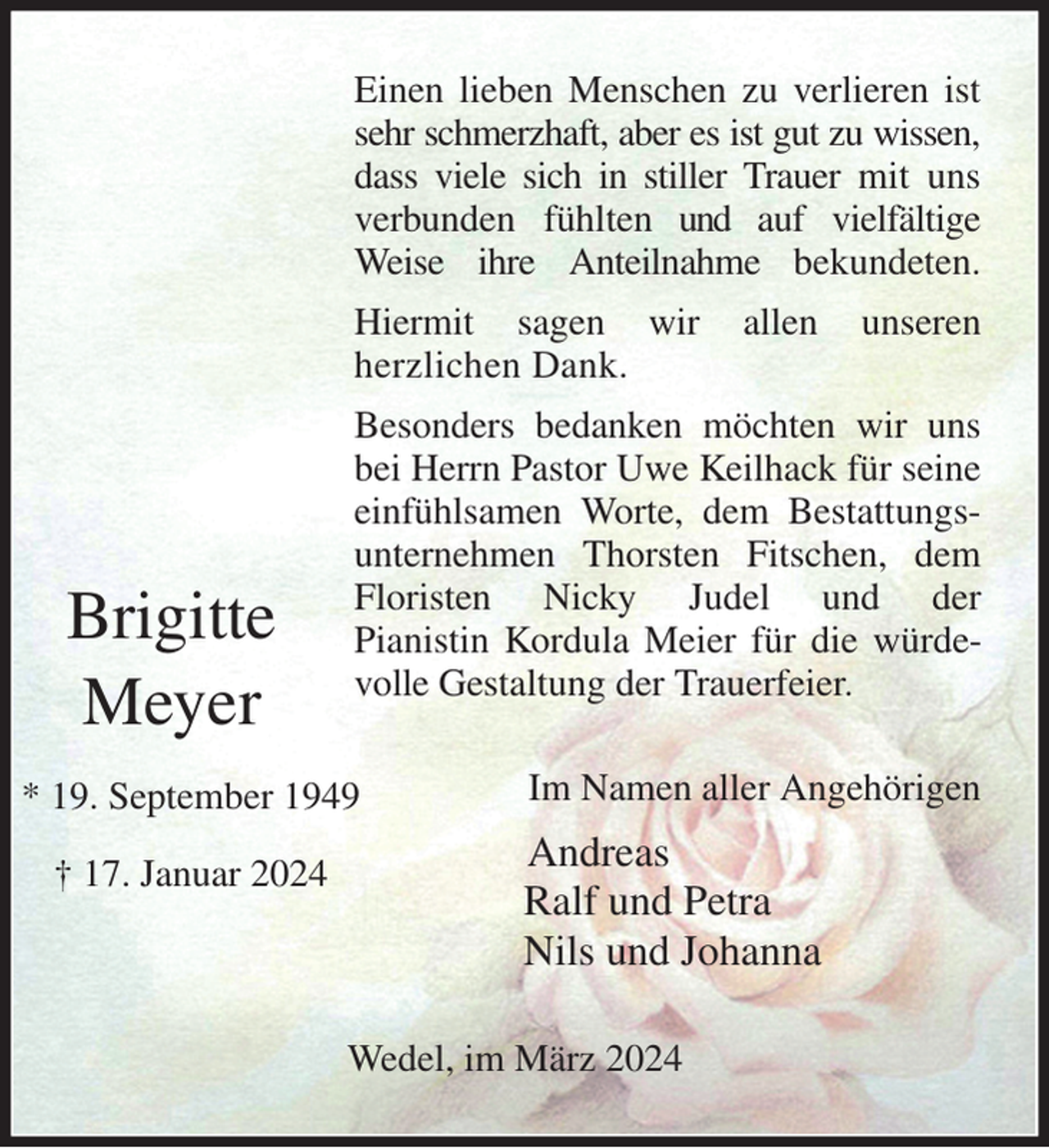 <p>Einen lieben Menschen zu verlieren ist sehr schmerzhaft, aber es ist gut zu wissen, dass viele sich in stiller Trauer mit uns verbunden fühlten und auf vielfältige Weise ihre Anteilnahme bekundeten.<br />Hiermit sagen wir allen unseren<br />herzlichen Dank.<br />Besonders bedanken möchten wir uns bei Herrn Pastor Uwe Keilhack für seine einfühlsamen Worte, dem Bestattungs-<br />unternehmen Thorsten Fitschen, dem Floristen Nicky Judel und der<br />Pianistin Kordula Meier für die würdevolle Gestaltung der Trauerfeier.<br />Im Namen aller Angehörigen<br />Andreas<br />Ralf und Petra<br />Nils und Johanna<br />Wedel, im März 2024</p><p>Brigitte<br />Meyer<br />* 19. September 1949<br />† 17. Januar 2024</p>