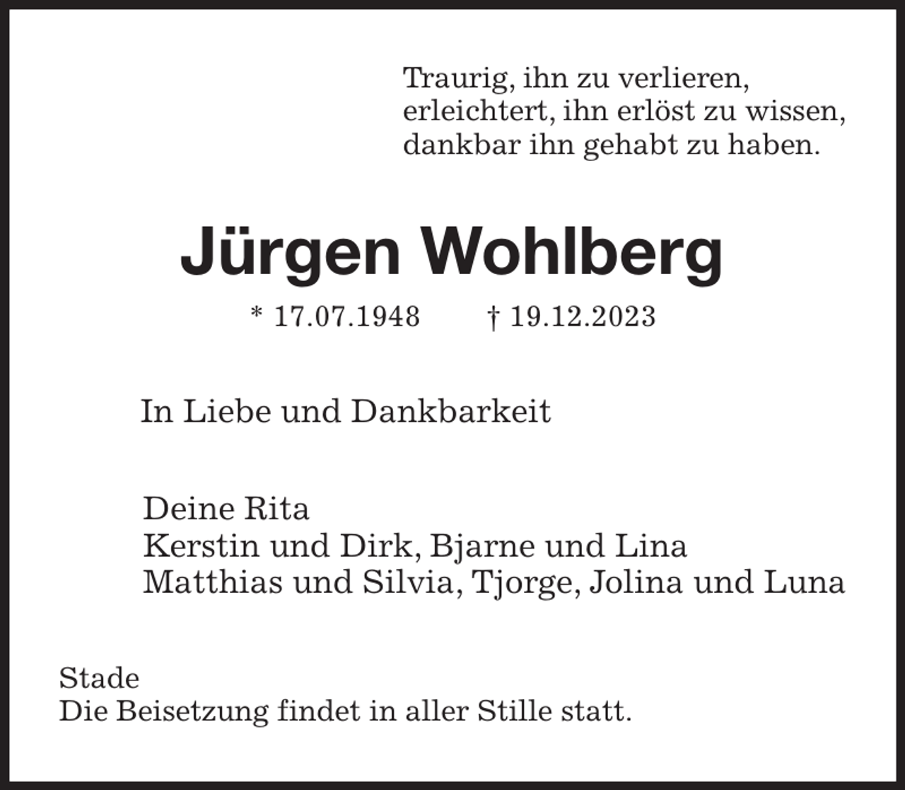 <p>Traurig, ihn zu verlieren,<br />erleichtert, ihn erlöst zu wissen,<br />dankbar ihn gehabt zu haben.<br />Jürgen Wohlberg<br />* 17.07.1948 † 19.12.2023<br />In Liebe und Dankbarkeit<br />Deine Rita<br />Kerstin und Dirk, Bjarne und Lina<br />Matthias und Silvia, Tjorge, Jolina und Luna<br />Stade<br />Die Beisetzung findet in aller Stille statt.</p>