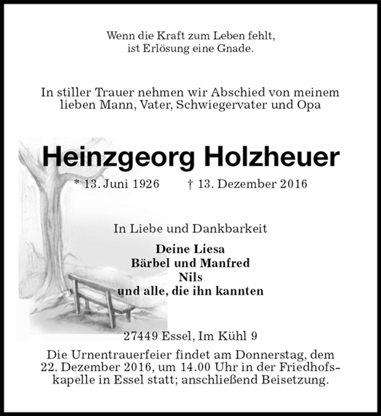 <p>Wenn die Kraft zum Leben fehlt,<br />ist Erlösung eine Gnade.<br />In stiller Trauer nehmen wir Abschied von meinem<br />lieben Mann, Vater, Schwiegervater und Opa<br />Heinzgeorg Holzheuer<br />* 13. Juni 1926 † 13. Dezember 2016<br />In Liebe und Dankbarkeit<br />Deine Liesa<br />Bärbel und Manfred<br />Nils<br />und alle, die ihn kannten<br />27449 Essel, Im Kühl 9<br />Die Urnentrauerfeier findet am Donnerstag, dem<br />22. Dezember 2016, um 14.00 Uhr in der Friedhofs-<br />kapelle in Essel statt; anschließend Beisetzung.</p>