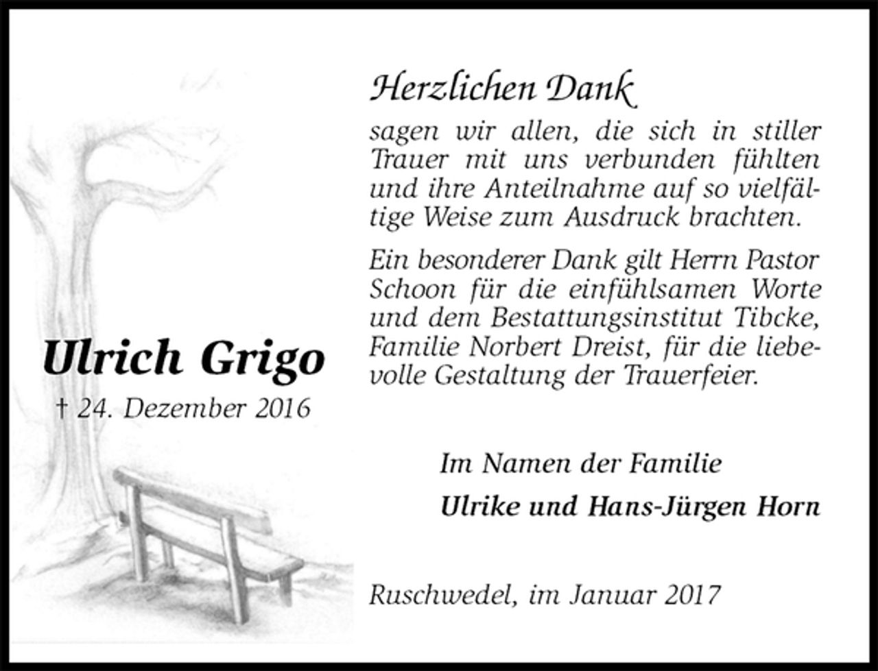 <p>Herzlichen Dank<br />sagen wir allen, die sich in stiller Trauer mit uns verbunden fühlten und ihre Anteilnahme auf so vielfältige Weise zum Ausdruck brachten.<br />Ein besonderer Dank gilt Herrn Pastor<br />Schoon für die einfühlsamen Worte und dem Bestattungsinstitut Tibcke, Familie Norbert Dreist, für die liebevolle Gestaltung der Trauerfeier.<br />Ruschwedel, im Januar 2017<br />Im Namen der Familie<br />Ulrike und Hans-Jürgen Horn<br />Ulrich Grigo<br />† 24. Dezember 2016</p>