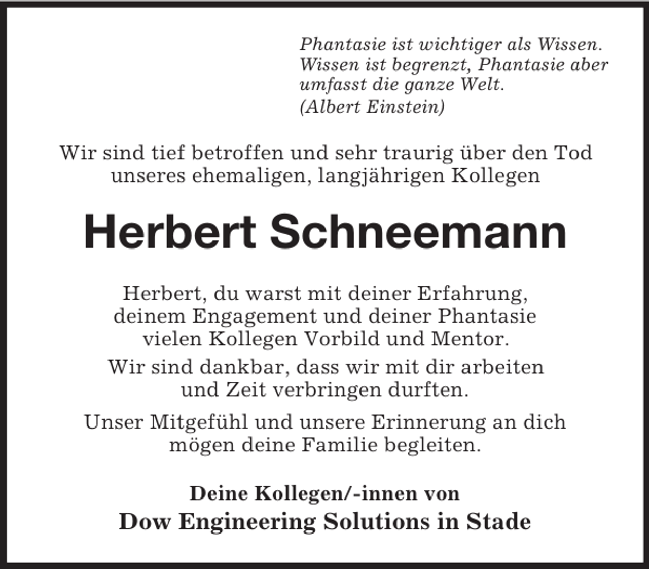 <p>Phantasie ist wichtiger als Wissen.<br />Wissen ist begrenzt, Phantasie aber<br />umfasst die ganze Welt.<br />(Albert Einstein)<br />Wir sind tief betroffen und sehr traurig über den Tod<br />unseres ehemaligen, langjährigen Kollegen<br />Herbert Schneemann<br />Herbert, du warst mit deiner Erfahrung,<br />deinem Engagement und deiner Phantasie<br />vielen Kollegen Vorbild und Mentor.<br />Wir sind dankbar, dass wir mit dir arbeiten<br />und Zeit verbringen durften.<br />Unser Mitgefühl und unsere Erinnerung an dich<br />mögen deine Familie begleiten.<br />Deine Kollegen/-innen von<br />Dow Engineering Solutions in Stade</p>