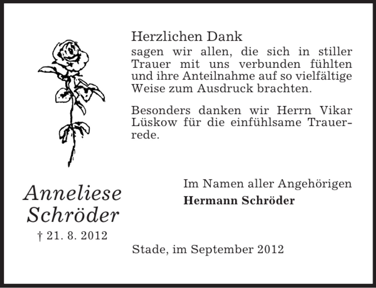 <p>Herzlichen Dank<br />sagen wir allen, die sich in stiller<br />Trauer mit uns verbunden fühlten<br />und ihre Anteilnahme auf so vielfältige<br />Weise zum Ausdruck brachten.<br />Besonders danken wir Herrn Vikar<br />Lüskow für die einfühlsame Trauerrede.</p><p>Anneliese<br />Schröder</p><p>Im Namen aller Angehörigen<br />Hermann Schröder</p><p>† 21. 8. 2012<br />Stade, im September 2012</p>