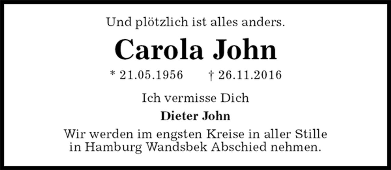 <p>Und plötzlich ist alles anders.<br />Carola John<br />* 21.05.1956 † 26.11.2016<br />Ich vermisse Dich<br />Dieter John<br />Wir werden im engsten Kreise in aller Stille<br />in Hamburg Wandsbek Abschied nehmen.</p>