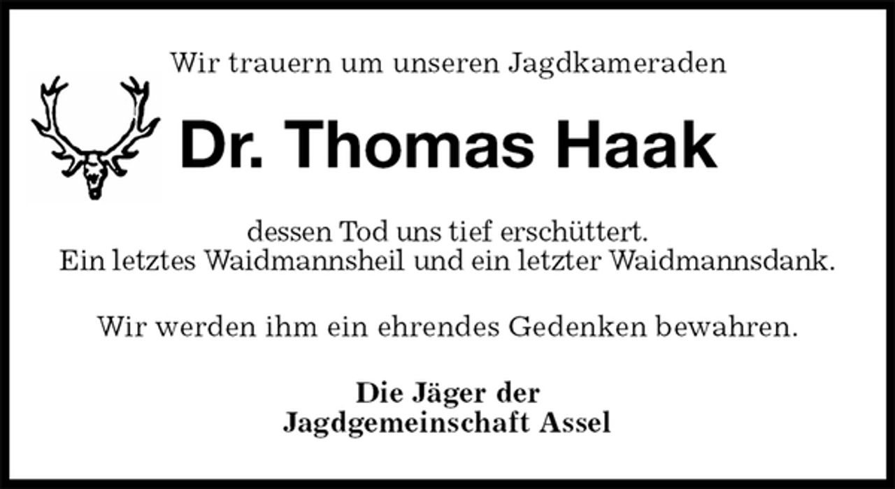 <p>Wir trauern um unseren Jagdkameraden<br />Dr. Thomas Haak<br />dessen Tod uns tief erschüttert.<br />Ein letztes Waidmannsheil und ein letzter Waidmannsdank.<br />Wir werden ihm ein ehrendes Gedenken bewahren.<br />Die Jäger der<br />Jagdgemeinschaft Assel</p>