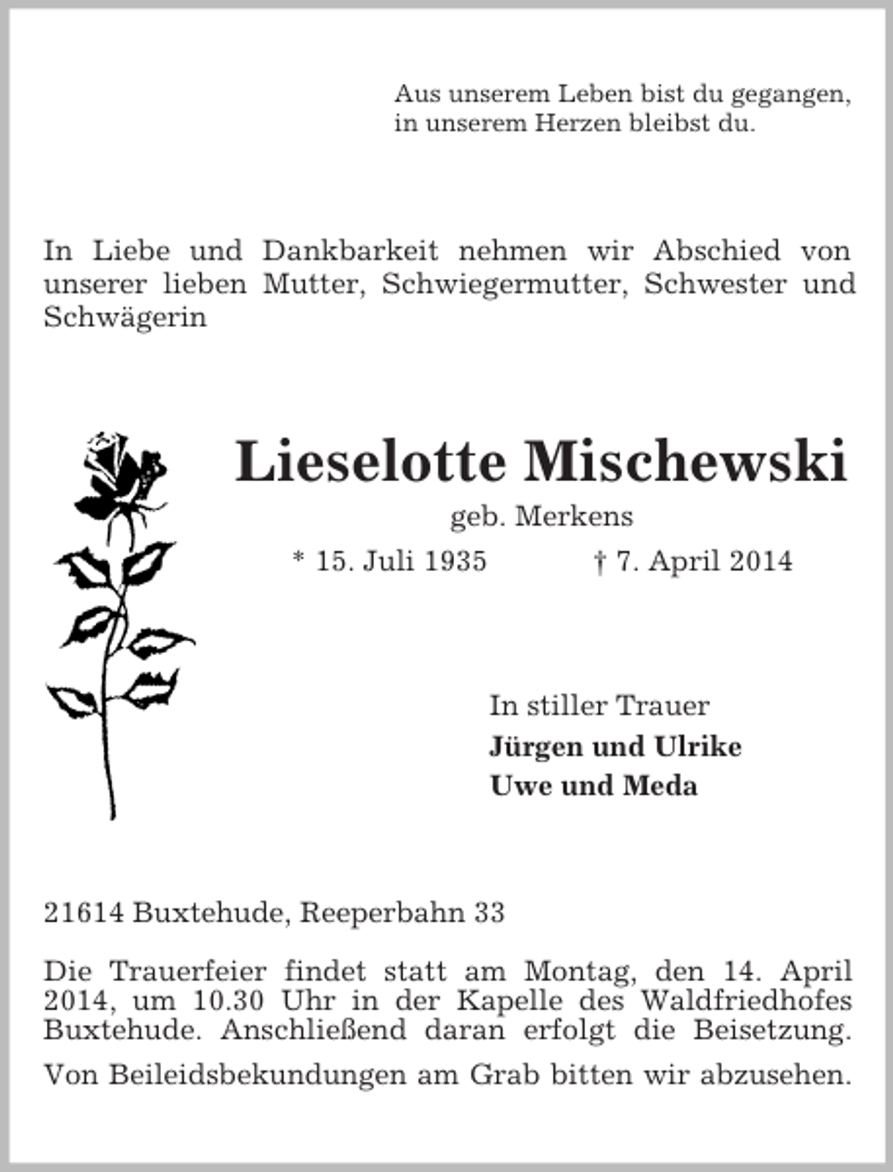 <p>Aus unserem Leben bist du gegangen,<br />in unserem Herzen bleibst du.<br />In Liebe und Dankbarkeit nehmen wir Abschied von<br />unserer lieben Mutter, Schwiegermutter, Schwester und Schwägerin<br />Lieselotte Mischewski<br />geb. Merkens<br />* 15. Juli 1935 † 7. April 2014<br />In stiller Trauer<br />Jürgen und Ulrike<br />Uwe und Meda<br />21614 Buxtehude, Reeperbahn 33<br />Die Trauerfeier findet statt am Montag, den 14. April 2014, um 10.30 Uhr in der Kapelle des Waldfriedhofes Buxtehude. Anschließend daran erfolgt die Beisetzung. Von Beileidsbekundungen am Grab bitten wir abzusehen.</p>