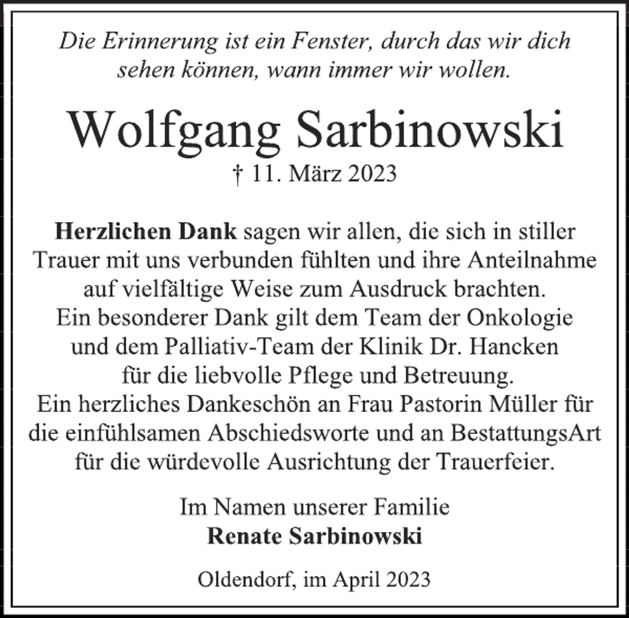 <p>Die Erinnerung ist ein Fenster, durch das wir dich<br />sehen können, wann immer wir wollen.<br />Wolfgang Sarbinowski<br />† 11. März 2023<br />Herzlichen Dank sagen wir allen, die sich in stiller<br />Trauer mit uns verbunden fühlten und ihre Anteilnahme<br />auf vielfältige Weise zum Ausdruck brachten.<br />Ein besonderer Dank gilt dem Team der Onkologie<br />und dem Palliativ-Team der Klinik Dr. Hancken<br />für die liebvolle Pflege und Betreuung.<br />Ein herzliches Dankeschön an Frau Pastorin Müller für<br />die einfühlsamen Abschiedsworte und an BestattungsArt<br />für die würdevolle Ausrichtung der Trauerfeier.<br />Im Namen unserer Familie<br />Renate Sarbinowski<br />Oldendorf, im April 2023</p>