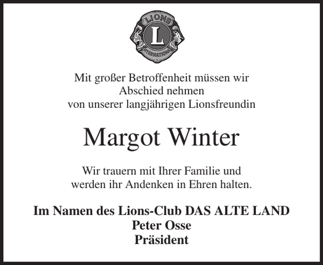 <p>Mit großer Betroffenheit müssen wir<br />Abschied nehmen<br />von unserer langjährigen Lionsfreundin<br />Margot Winter<br />Wir trauern mit Ihrer Familie und<br />werden ihr Andenken in Ehren halten.<br />Im Namen des Lions-Club DAS ALTE LAND<br />Peter Osse<br />Präsident</p>